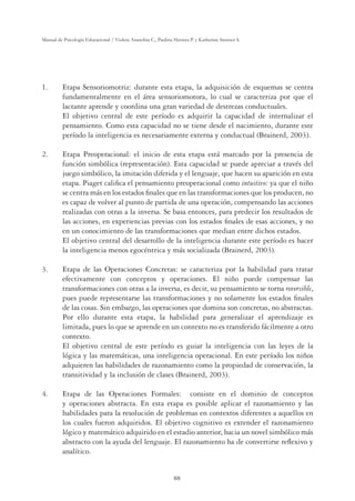 88
Manual de Psicología Educacional / Violeta Arancibia C., Paulina Herrera P. y Katherine Strasser S.
1. Etapa Sensoriomotriz: durante esta etapa, la adquisición de esquemas se centra
fundamentalmente en el área sensoriomotora, lo cual se caracteriza por que el
lactante aprende y coordina una gran variedad de destrezas conductuales.
El objetivo central de este período es adquirir la capacidad de internalizar el
pensamiento. Como esta capacidad no se tiene desde el nacimiento, durante este
período la inteligencia es necesariamente externa y conductual (Brainerd, 2003).
2. Etapa Preoperacional: el inicio de esta etapa está marcado por la presencia de
función simbólica (representación). Esta capacidad se puede apreciar a través del
juego simbólico, la imitación diferida y el lenguaje, que hacen su aparición en esta
etapa. Piaget caliﬁca el pensamiento preoperacional como intuitivo: ya que el niño
se centra más en los estados ﬁnales que en las transformaciones que los producen, no
es capaz de volver al punto de partida de una operación, compensando las acciones
realizadas con otras a la inversa. Se basa entonces, para predecir los resultados de
las acciones, en experiencias previas con los estados ﬁnales de esas acciones, y no
en un conocimiento de las transformaciones que median entre dichos estados.
El objetivo central del desarrollo de la inteligencia durante este período es hacer
la inteligencia menos egocéntrica y más socializada (Brainerd, 2003).
3. Etapa de las Operaciones Concretas: se caracteriza por la habilidad para tratar
efectivamente con conceptos y operaciones. El niño puede compensar las
transformaciones con otras a la inversa, es decir, su pensamiento se torna reversible,
pues puede representarse las transformaciones y no solamente los estados ﬁnales
de las cosas. Sin embargo, las operaciones que domina son concretas, no abstractas.
Por ello durante esta etapa, la habilidad para generalizar el aprendizaje es
limitada, pues lo que se aprende en un contexto no es transferido fácilmente a otro
contexto.
El objetivo central de este período es guiar la inteligencia con las leyes de la
lógica y las matemáticas, una inteligencia operacional. En este período los niños
adquieren las habilidades de razonamiento como la propiedad de conservación, la
transitividad y la inclusión de clases (Brainerd, 2003).
4. Etapa de las Operaciones Formales: consiste en el dominio de conceptos
y operaciones abstracta. En esta etapa es posible aplicar el razonamiento y las
habilidades para la resolución de problemas en contextos diferentes a aquellos en
los cuales fueron adquiridos. El objetivo cognitivo es extender el razonamiento
lógico y matemático adquirido en el estadio anterior, hacia un novel simbólico más
abstracto con la ayuda del lenguaje. El razonamiento ha de convertirse reﬂexivo y
analítico.
 