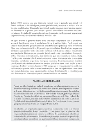 89
Capítulo 3, Teorías Cognitivas del Aprendizaje
Fuller (1980) sostiene que una diferencia esencial entre el pensador pre-formal y el
formal reside en la habilidad para generar posibilidades y repensar la realidad a la luz
de estas posibilidades. El pensador pre-formal, puede imaginar cómo las cosas pueden
ser diferentes de lo que son, pero tienden a percibir estas diferencias como no ortodoxas,
peculiares o desviadas. El pensador formal, por el contrario, puede construir una variedad
de posibilidades y evaluar la realidad con relación a ellas.
De igual manera, el pensador formal tiene una mejor comprensión que el pre-formal,
acerca de la diferencia entre la verdad empírica y la validez lógica. Puede seguir una
línea de razonamiento que comienza con una aﬁrmación hipotética y hasta obviamente
falsas para ver hasta donde lleva. El pensador pre-formal tiene diﬁcultad para aceptar una
aﬁrmación que reconoce como falsa como punto de partida de una línea de pensamiento
a ser explorada. Finalmente, un pensador formal puede tratar con relaciones de segundo
orden, relaciones entre relaciones, más fácilmente que un pensador pre-formal. Duby
(1978) por su parte describe al pensador concreto en una persona que sólo ve relaciones
limitadas, inmediatas, y que tiene muy poca conciencia de ciertas relaciones mientras
que el pensador formal es más capaz de integrar generalizaciones, tener insights y ver el
interjuego de ideas y acciones. Lorvine (1980) agrega que el pensador concreto confía más
en los estereotipos que en las observaciones empíricas y en los experimentos como bases
para tomar decisiones, y que su aceptación o rechazo de información es probablemente
más fundamentada en su fuente que en una evaluación de sus méritos.
ALGO MÁS SOBRE PIAGET
Piaget ha sido elogiado en todo el mundo por sus planteamientos respecto al
desarrollo humano y las formas del aprendizaje humano. Este importante autor no
se desempeñó inicialmente en el ámbito psicológico, sino que partió doctorándose
en Ciencias Naturales en la Universidad de Neuchatel en 1918, para luego estudiar
Psicología y Psiquiatría en Zurich y trabajar en el laboratorio de Binet en París. En
su carrera académica, éste recibió importantes reconocimientos, como el American
Psychological Association Distinguished Scientiﬁc Contribution Award, premio
que por primera vez obtenía un europeo (Evans, 1987).
En relación a un importante aspecto, fuente de controversia, como es la relación
aprendizaje-desarrollo, Piaget planteaba: “...me parece que se plantean dos
preguntas fundamentales con respecto al problema del aprendizaje en relación con
el desarrollo. La primera es si el desarrollo es algo más que una serie de aprendizajes
o si el aprendizaje depende de eso que los embriólogos denominan competencia,
 