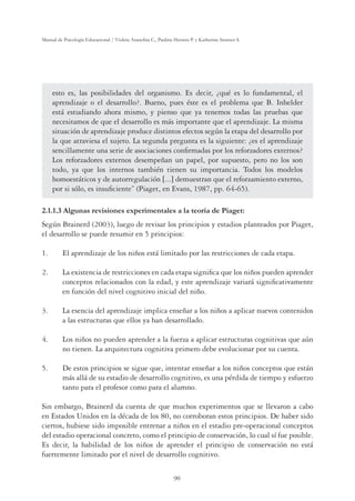 90
Manual de Psicología Educacional / Violeta Arancibia C., Paulina Herrera P. y Katherine Strasser S.
esto es, las posibilidades del organismo. Es decir, ¿qué es lo fundamental, el
aprendizaje o el desarrollo?. Bueno, pues éste es el problema que B. Inhelder
está estudiando ahora mismo, y pienso que ya tenemos todas las pruebas que
necesitamos de que el desarrollo es más importante que el aprendizaje. La misma
situación de aprendizaje produce distintos efectos según la etapa del desarrollo por
la que atraviesa el sujeto. La segunda pregunta es la siguiente: ¿es el aprendizaje
sencillamente una serie de asociaciones conﬁrmadas por los reforzadores externos?
Los reforzadores externos desempeñan un papel, por supuesto, pero no los son
todo, ya que los internos también tienen su importancia. Todos los modelos
homoestáticos y de autorregulación ;...= demuestran que el reforzamiento externo,
por si sólo, es insuﬁciente” (Piaget, en Evans, 1987, pp. 64-65).
2.1.1.3 Algunas revisiones experimentales a la teoría de Piaget:
Según Brainerd (2003), luego de revisar los principios y estadios planteados por Piaget,
el desarrollo se puede resumir en 5 principios:
1. El aprendizaje de los niños está limitado por las restricciones de cada etapa.
2. La existencia de restricciones en cada etapa signiﬁca que los niños pueden aprender
conceptos relacionados con la edad, y este aprendizaje variará signiﬁcativamente
en función del nivel cognitivo inicial del niño.
3. La esencia del aprendizaje implica enseñar a los niños a aplicar nuevos contenidos
a las estructuras que ellos ya han desarrollado.
4. Los niños no pueden aprender a la fuerza a aplicar estructuras cognitivas que aún
no tienen. La arquitectura cognitiva primero debe evolucionar por su cuenta.
5. De estos principios se sigue que, intentar enseñar a los niños conceptos que están
más allá de su estadio de desarrollo cognitivo, es una pérdida de tiempo y esfuerzo
tanto para el profesor como para el alumno.
Sin embargo, Brainerd da cuenta de que muchos experimentos que se llevaron a cabo
en Estados Unidos en la década de los 80, no corroboran estos principios. De haber sido
ciertos, hubiese sido imposible entrenar a niños en el estadio pre-operacional conceptos
del estadio operacional concreto, como el principio de conservación, lo cual sí fue posible.
Es decir, la habilidad de los niños de aprender el principio de conservación no está
fuertemente limitado por el nivel de desarrollo cognitivo.
 