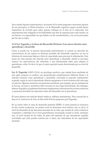 91
Capítulo 3, Teorías Cognitivas del Aprendizaje
Aun cuando algunos experimentos y revisiones de la teoría piagetana cuestionan algunos
de sus principios, la Teoría Genética y la de Desarrollo cognitivo siguen siendo fuente
importante de revisión para todos quienes trabajan en el área de la educación. Los
experimentos han indagado en las habilidades que han de esperarse para cada estadio, en
sus límites y la rigurosidad con que habrá o no de considerárselos, y no en los principios
por los que se rigen.
2.1.2 Lev Vygotsky y la Zona de Desarrollo Próximo: Una nueva relación entre
aprendizaje y desarrollo
Como se puede ver, la postura mencionada anteriormente se centran en describir las
características de los sujetos en distintos períodos del desarrollo cognitivo, ya sea en
términos de estructuras lógicas o bien de capacidades para procesar la información. Este
punto de vista postula una relación entre aprendizaje y desarrollo, donde es necesario
conocer las características del individuo a una determinada edad, para adaptar el
aprendizaje a ellas. Es decir, lo que el sujeto aprende estaría determinado por su nivel de
desarrollo.
Lev S. Vygotsky (1895-1934), un psicólogo soviético, que trabajó hacia mediados de
este siglo, propuso en cambio, una aproximación completamente diferente frente a la
relación existente entre aprendizaje y desarrollo, criticando la posición comúnmente
aceptada, según la cual el aprendizaje debería equipararse al nivel evolutivo del niño para
ser efectivo. Quienes sostienen esta posición consideran, por ejemplo, que la enseñanza de
la lectura, escritura y aritmética debe iniciarse en una etapa determinada. Sin embargo,
observaVygotsky,nopodemoslimitarnossimplementeadeterminarlosnivelesevolutivos
si queremos descubrir las relaciones reales del desarrollo con el aprendizaje.
El autor plantea una relación donde ambos se inﬂuyen mutuamente. Esta concepción se
basa en el constructo de Zona de Desarrollo Próximo propuesto por Vygotsky.
En su teoría sobre la zona de desarrollo próximo (ZDP), el autor postula la existencia
de dos niveles evolutivos: un primer nivel lo denomina nivel evolutivo real, es decir, el
nivel de desarrollo de las funciones mentales de un niño, que resulta de ciclos evolutivos
cumplidos a cabalidad. Es el nivel generalmente investigado cuando se mide, mediante
test, el nivel mental de los niños. Se parte del supuesto de que únicamente aquellas
actividades que ellos pueden realizar por sí solos, son indicadores de las capacidades
mentales.
 