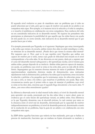 92
Manual de Psicología Educacional / Violeta Arancibia C., Paulina Herrera P. y Katherine Strasser S.
El segundo nivel evolutivo se pone de maniﬁesto ante un problema que el niño no
puede solucionar por sí solo, pero que es capaz de resolver con ayuda de un adulto o un
compañero más capaz. Por ejemplo, si el maestro inicia la solución y el niño la completa,
o si resuelve el problema en colaboración con otros compañeros. Esta conducta del niño
no era considerada indicativa de su desarrollo mental. Ni siquiera los pensadores más
prestigiosos se plantearon la posibilidad de que aquello que los niños hacen con ayuda
de otro puede ser, en cierto sentido, más indicativo de su desarrollo mental que lo que
pueden hacer por sí solos.
Un ejemplo presentado por Vygotsky es el siguiente: Supóngase que estoy investigando
a dos niños que entran a la escuela, ambos tienen diez años en edad cronológica y ocho,
en términos de su desarrollo mental. ¿Puedo decir que tienen la misma edad mental?
Por supuesto que sí. Pero ¿qué es lo que signiﬁca esto? Signiﬁca que ambos son
capaces de resolver por sí solos, tareas cuyo grado de diﬁcultad está situado en el nivel
correspondiente a los ocho años. Si me detuviera en este punto, daría pie a suponer que
el curso del desarrollo mental subsiguiente y del aprendizaje escolar, será el mismo para
ambos niños, porque depende de su intelecto. Ambos niños parecen capaces de manejar,
sin ayuda, un problema cuyo nivel se sitúa en los ocho años, pero no más allá de dicho
límite. Supongamos que les muestro diversas maneras de tratar el problema. Distintos
experimentadores emplearían distintos modos de demostración; unos realizarían
rápidamente toda la demostración y pedirían a los niños que la repitieran; otros iniciarían
la solución y pedirían a los pequeños que la terminaran; otros, les ofrecerían pistas. En
un caso u otro, se insta a los niños a que resuelvan el problema con ayuda. Bajo tales
circunstancias resulta que el primer niño es capaz de manejar el problema cuyo nivel
se sitúa en los doce años, mientras que el segundo llega únicamente a los nueve años. Y
ahora, ¿son estos niños mentalmente iguales?
La diferencia observada entre la edad mental (ocho años) y el nivel de desarrollo mental
para aprender con ayuda, presentado por los dos niños (doce y nueve años), pone en
evidencia que el curso futuro del aprendizaje variará, en ambos niños. Esta diferencia
es lo que Vygotsky denomina zona de desarrollo próximo, la cual consiste por tanto en
la distancia entre el nivel real de desarrollo, determinado por la capacidad de resolver
independientemente un problema y el nivel de desarrollo potencial, determinado a través
de la resolución de un problema, bajo la guía de un adulto o en colaboración con otro
compañero más capaz.
La ZDP deﬁne aquellas funciones que todavía no han madurado, pero que se hallan en
proceso de maduración, funciones que un mañana no lejano alcanzarán su madurez y
 