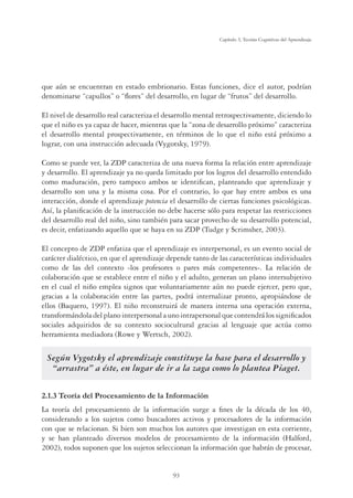 93
Capítulo 3, Teorías Cognitivas del Aprendizaje
que aún se encuentran en estado embrionario. Estas funciones, dice el autor, podrían
denominarse “capullos” o “ﬂores” del desarrollo, en lugar de “frutos” del desarrollo.
El nivel de desarrollo real caracteriza el desarrollo mental retrospectivamente, diciendo lo
que el niño es ya capaz de hacer, mientras que la “zona de desarrollo próximo” caracteriza
el desarrollo mental prospectivamente, en términos de lo que el niño está próximo a
lograr, con una instrucción adecuada (Vygotsky, 1979).
Como se puede ver, la ZDP caracteriza de una nueva forma la relación entre aprendizaje
y desarrollo. El aprendizaje ya no queda limitado por los logros del desarrollo entendido
como maduración, pero tampoco ambos se identiﬁcan, planteando que aprendizaje y
desarrollo son una y la misma cosa. Por el contrario, lo que hay entre ambos es una
interacción, donde el aprendizaje potencia el desarrollo de ciertas funciones psicológicas.
Así, la planiﬁcación de la instrucción no debe hacerse sólo para respetar las restricciones
del desarrollo real del niño, sino también para sacar provecho de su desarrollo potencial,
es decir, enfatizando aquello que se haya en su ZDP (Tudge y Scrimsher, 2003).
El concepto de ZDP enfatiza que el aprendizaje es interpersonal, es un evento social de
carácter dialéctico, en que el aprendizaje depende tanto de las características individuales
como de las del contexto -los profesores o pares más competentes-. La relación de
colaboración que se establece entre el niño y el adulto, generan un plano intersubjetivo
en el cual el niño emplea signos que voluntariamente aún no puede ejercer, pero que,
gracias a la colaboración entre las partes, podrá internalizar pronto, apropiándose de
ellos (Baquero, 1997). El niño reconstruirá de manera interna una operación externa,
transformándola del plano interpersonal a uno intrapersonal que contendrá los signiﬁcados
sociales adquiridos de su contexto sociocultural gracias al lenguaje que actúa como
herramienta mediadora (Rowe y Wertsch, 2002).
Según Vygotsky el aprendizaje constituye la base para el desarrollo y
“arrastra” a éste, en lugar de ir a la zaga como lo plantea Piaget.
2.1.3 Teoría del Procesamiento de la Información
La teoría del procesamiento de la información surge a ﬁnes de la década de los 40,
considerando a los sujetos como buscadores activos y procesadores de la información
con que se relacionan. Si bien son muchos los autores que investigan en esta corriente,
y se han planteado diversos modelos de procesamiento de la información (Halford,
2002), todos suponen que los sujetos seleccionan la información que habrán de procesar,
 