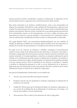 94
Manual de Psicología Educacional / Violeta Arancibia C., Paulina Herrera P. y Katherine Strasser S.
prestan atención al medio, transforman y repasan la información, la relacionan con los
conocimientos previos y organizan estos conocimientos para darles sentido.
Esta teoría contempla al ser humano, metafóricamente, como a una computadora. Se
adoptan los programas informáticos como analogía del funcionamiento cognitivo para
estudiar los procesamientos que ocurren desde que el sujeto recibe el estímulo hasta que
produce una respuesta. Para esta teoría, la información es una representación que proviene
de la estimulación externa y/o del procesamiento, con mira a inﬂuir elecciones entre
alternativas de creencias o acciones posibles; y el procesamiento de la información reﬁere a
cómo la información es modiﬁcada de manera tal que su cambio pueda ser observado.
Así, según Schunk (1997), nos encontramos fundamentalmente con tres modelos: el
modelo de Atkinson y Schiffrin de la memoria dual (o modelo de los dos almacenes), el
modelo de los niveles de procesamiento y el modelo de los niveles de activación.
El modelo de los dos almacenes de Atkinson y Schiffrin contempla el funcionamiento
cognitivo como el paso de la información por dos almacenes, la memoria a corto plazo y
la memoria a largo plazo. El procesamiento comienza cuando se percibe el estímulo en un
registro sensorial y se le otorga signiﬁcado, o más bien, se compara la información que ha
entrado con la información conocida. Luego, la información se transﬁere a la memoria a
corto plazo o memoria de trabajo, donde permanece la información de aquellos estímulos
a los que estamos atentos. Pero la capacidad de este almacén es limitada (7 chunks),
y mientras la información permanece en ella, se activa información de la memoria a
largo plazo que está relacionada con ella, para generar relaciones y permitir que la nueva
información transite al almacén de la memoria a largo plazo.
Los procesos fundamentales involucrados en este modelo son:
UÊ Atención: que actúa como ﬁltro del registro sensorial
UÊ Percepción: función que da signiﬁcado al estímulo comparando la información de
entrada con la conocida.
UÊ Codiﬁcación: Proceso para que la información llegue a la memoria a largo plazo, ya
sea a través de la elaboración de la información, el sentido que se le otorga, o el
vínculo que establece con otra información.
UÊ Almacenamiento: Éste se daría en los almacenes de corto y largo plazo.
 