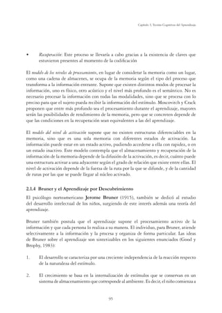 95
Capítulo 3, Teorías Cognitivas del Aprendizaje
UÊ Recuperación: Este proceso se llevaría a cabo gracias a la existencia de claves que
estuvieron presentes al momento de la codiﬁcación
El modelo de los niveles de procesamiento, en lugar de considerar la memoria como un lugar,
como una cadena de almacenes, se ocupa de la memoria según el tipo del proceso que
transforma a la información entrante. Supone que existen distintos modos de procesar la
información, uno es físico, otro acústico y el nivel más profundo es el semántico. No es
necesario procesar la información con todas las modalidades, sino que se procesa con lo
preciso para que el sujeto pueda recibir la información del estímulo. Moscovitch y Crack
proponen que entre más profundo sea el procesamiento durante el aprendizaje, mayores
serán las posibilidades de rendimiento de la memoria, pero que se concreten depende de
que las condiciones en la recuperación sean equivalentes a las del aprendizaje.
El modelo del nivel de activación supone que no existen estructuras diferenciables en la
memoria, sino que es una sola memoria con diferentes estados de activación. La
información puede estar en un estado activo, pudiendo accederse a ella con rapidez, o en
un estado inactivo. Este modelo contempla que el almacenamiento y recuperación de la
información de la memoria depende de la difusión de la activación, es decir, cuánto puede
una estructura activar a una adyacente según el grado de relación que existe entre ellas. El
nivel de activación depende de la fuerza de la ruta por la que se difunde, y de la cantidad
de rutas por las que se puede llegar al núcleo activado.
2.1.4 Bruner y el Aprendizaje por Descubrimiento
El psicólogo norteamericano Jerome Bruner (1915), también se dedicó al estudio
del desarrollo intelectual de los niños, surgiendo de este interés además una teoría del
aprendizaje.
Bruner también postula que el aprendizaje supone el procesamiento activo de la
información y que cada persona lo realiza a su manera. El individuo, para Bruner, atiende
selectivamente a la información y la procesa y organiza de forma particular. Las ideas
de Bruner sobre el aprendizaje son sintetizables en los siguientes enunciados (Good y
Brophy, 1983):
1. El desarrollo se caracteriza por una creciente independencia de la reacción respecto
de la naturaleza del estímulo.
2. El crecimiento se basa en la internalización de estímulos que se conservan en un
sistema de almacenamiento que corresponde al ambiente. Es decir, el niño comienza a
 