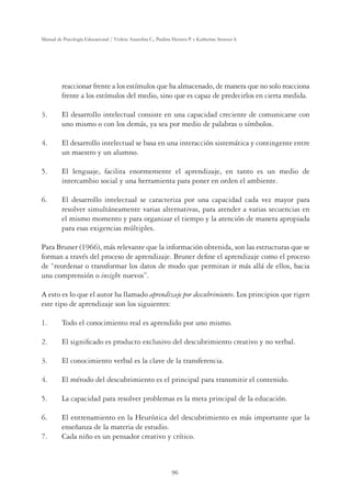 96
Manual de Psicología Educacional / Violeta Arancibia C., Paulina Herrera P. y Katherine Strasser S.
reaccionar frente a los estímulos que ha almacenado, de manera que no solo reacciona
frente a los estímulos del medio, sino que es capaz de predecirlos en cierta medida.
3. El desarrollo intelectual consiste en una capacidad creciente de comunicarse con
uno mismo o con los demás, ya sea por medio de palabras o símbolos.
4. El desarrollo intelectual se basa en una interacción sistemática y contingente entre
un maestro y un alumno.
5. El lenguaje, facilita enormemente el aprendizaje, en tanto es un medio de
intercambio social y una herramienta para poner en orden el ambiente.
6. El desarrollo intelectual se caracteriza por una capacidad cada vez mayor para
resolver simultáneamente varias alternativas, para atender a varias secuencias en
el mismo momento y para organizar el tiempo y la atención de manera apropiada
para esas exigencias múltiples.
Para Bruner (1966), más relevante que la información obtenida, son las estructuras que se
forman a través del proceso de aprendizaje. Bruner deﬁne el aprendizaje como el proceso
de “reordenar o transformar los datos de modo que permitan ir más allá de ellos, hacia
una comprensión o insight nuevos”.
A esto es lo que el autor ha llamado aprendizaje por descubrimiento. Los principios que rigen
este tipo de aprendizaje son los siguientes:
1. Todo el conocimiento real es aprendido por uno mismo.
2. El signiﬁcado es producto exclusivo del descubrimiento creativo y no verbal.
3. El conocimiento verbal es la clave de la transferencia.
4. El método del descubrimiento es el principal para transmitir el contenido.
5. La capacidad para resolver problemas es la meta principal de la educación.
6. El entrenamiento en la Heurística del descubrimiento es más importante que la
enseñanza de la materia de estudio.
7. Cada niño es un pensador creativo y crítico.
 