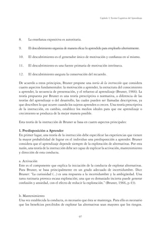 97
Capítulo 3, Teorías Cognitivas del Aprendizaje
8. La enseñanza expositiva es autoritaria.
9. El descubrimiento organiza de manera eﬁcaz lo aprendido para emplearlo ulteriormente.
10. El descubrimiento es el generador único de motivación y conﬁanza en sí mismo.
11. El descubrimiento es una fuente primaria de motivación intrínseca.
12. El descubrimiento asegura la conservación del recuerdo.
De acuerdo a estos principios, Bruner propone una teoría de la instrucción que considera
cuatro aspectos fundamentales: la motivación a aprender, la estructura del conocimiento
a aprender, la secuencia de presentación, y el refuerzo al aprendizaje (Bruner, 1966). La
teoría propuesta por Bruner es una teoría prescriptiva o normativa, a diferencia de las
teorías del aprendizaje o del desarrollo, las cuales pueden ser llamadas descriptivas, ya
que describen lo que ocurre cuando los sujetos aprenden o crecen. Una teoría prescriptiva
de la instrucción, en cambio, establece los medios ideales para que ese aprendizaje o
crecimiento se produzca de la mejor manera posible.
Esta teoría de la instrucción de Bruner se basa en cuatro aspectos principales:
1. Predisposición a Aprender
En primer lugar, una teoría de la instrucción debe especiﬁcar las experiencias que tienen
la mayor probabilidad de lograr en el individuo una predisposición a aprender. Bruner
considera que el aprendizaje depende siempre de la exploración de alternativas. Por esta
razón, una teoría de la instrucción debe ser capaz de explicar la activación, mantenimiento
y dirección de esta conducta.
a. Activación
Este es el componente que explica la iniciación de la conducta de explorar alternativas.
Para Bruner, se basa principalmente en un grado adecuado de incertidumbre. Dice
Bruner: “La curiosidad (...) es una respuesta a la incertidumbre y la ambigüedad. Una
tarea rutinaria provoca escasa exploración; una que es demasiado incierta puede generar
confusión y ansiedad, con el efecto de reducir la exploración.” (Bruner, 1966, p.43).
b. Mantenimiento
Una vez establecida la conducta, es necesario que ésta se mantenga. Para ello es necesario
que los beneﬁcios percibidos de explorar las alternativas sean mayores que los riesgos.
 