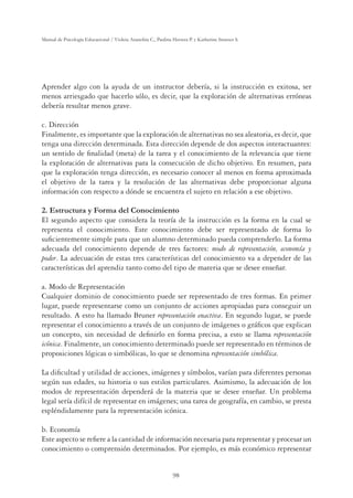 98
Manual de Psicología Educacional / Violeta Arancibia C., Paulina Herrera P. y Katherine Strasser S.
Aprender algo con la ayuda de un instructor debería, si la instrucción es exitosa, ser
menos arriesgado que hacerlo sólo, es decir, que la exploración de alternativas erróneas
debería resultar menos grave.
c. Dirección
Finalmente, es importante que la exploración de alternativas no sea aleatoria, es decir, que
tenga una dirección determinada. Esta dirección depende de dos aspectos interactuantes:
un sentido de ﬁnalidad (meta) de la tarea y el conocimiento de la relevancia que tiene
la exploración de alternativas para la consecución de dicho objetivo. En resumen, para
que la exploración tenga dirección, es necesario conocer al menos en forma aproximada
el objetivo de la tarea y la resolución de las alternativas debe proporcionar alguna
información con respecto a dónde se encuentra el sujeto en relación a ese objetivo.
2. Estructura y Forma del Conocimiento
El segundo aspecto que considera la teoría de la instrucción es la forma en la cual se
representa el conocimiento. Este conocimiento debe ser representado de forma lo
suﬁcientemente simple para que un alumno determinado pueda comprenderlo. La forma
adecuada del conocimiento depende de tres factores: modo de representación, economía y
poder. La adecuación de estas tres características del conocimiento va a depender de las
características del aprendiz tanto como del tipo de materia que se desee enseñar.
a. Modo de Representación
Cualquier dominio de conocimiento puede ser representado de tres formas. En primer
lugar, puede representarse como un conjunto de acciones apropiadas para conseguir un
resultado. A esto ha llamado Bruner representación enactiva. En segundo lugar, se puede
representar el conocimiento a través de un conjunto de imágenes o gráﬁcos que explican
un concepto, sin necesidad de deﬁnirlo en forma precisa, a esto se llama representación
icónica. Finalmente, un conocimiento determinado puede ser representado en términos de
proposiciones lógicas o simbólicas, lo que se denomina representación simbólica.
La diﬁcultad y utilidad de acciones, imágenes y símbolos, varían para diferentes personas
según sus edades, su historia o sus estilos particulares. Asimismo, la adecuación de los
modos de representación dependerá de la materia que se desee enseñar. Un problema
legal sería difícil de representar en imágenes; una tarea de geografía, en cambio, se presta
espléndidamente para la representación icónica.
b. Economía
Este aspecto se reﬁere a la cantidad de información necesaria para representar y procesar un
conocimiento o comprensión determinados. Por ejemplo, es más económico representar
 
