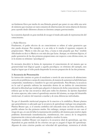99
Capítulo 3, Teorías Cognitivas del Aprendizaje
un fenómeno físico por medio de una fórmula general que poner en una tabla una serie
de números que resuman un vasto conjunto de observaciones de varios objetos de distinto
peso cayendo desde diferentes alturas en distintos campos gravitacionales.
La economía depende en gran medida de escoger el modo adecuado de representación del
conocimiento.
c. Poder Efectivo
Finalmente, el poder efectivo de un conocimiento se reﬁere al valor generativo que
éste pueda alcanzar. Por ejemplo, si a un niño se le enseña el siguiente conjunto de
proposiciones: “María es más alta que Ana, y Luisa es más pequeña que Ana” tendrán
diﬁcultades en decir si María es o no más alta que Luisa. Aunque, en términos lógicos, el
poder generativo de las dos primeras proposiciones con respecto a esta última existe, no
es lo mismo en términos “psicológicos”.
Es necesario descubrir la forma de representar el conocimiento de tal manera que su
generatividad real (lógica) iguale a aquella psicológica: en términos del ejemplo, esto
implica lograr que el niño pueda desprender la tercera proposición de las dos primeras.
3. Secuencia de Presentación
La instrucción consiste en guiar al estudiante a través de una secuencia de aﬁrmaciones
acerca de un problema o cuerpo de conocimiento, de manera de aumentar su habilidad para
comprender, transformar y transferir lo que está aprendiendo. Para Bruner, la secuencia
en la cual el aprendiz enfrenta los materiales dentro de un ámbito de conocimiento
afectará la diﬁcultad que tendrá para adquirir el dominio de dicho conocimiento. Bruner
enfatiza que no hay una secuencia ideal para todos los alumnos. Lo óptimo dependerá
de varios aspectos, tales como el aprendizaje anterior del alumno, su etapa del desarrollo
intelectual, el carácter del material a enseñar y de otras diferencias individuales.
Ya que el desarrollo intelectual progresa de lo enactivo a lo simbólico, Bruner plantea
que generalmente es adecuado que la secuencia de aprendizaje replique esta progresión.
Plantea Bruner que, si el sistema simbólico del educando tiene un buen desarrollo, es
posible saltarse los dos primeros modos. Sin embargo, siempre existirá en este caso el
riesgo de que, en caso de fallar la representación simbólica del alumno para resolver algún
problema determinado (transformación, transferencia), éste carezca de la imaginería
(representación icónica) adecuada para ayudarlo a resolver la tarea.
Finalmente establece Bruner con respecto a la secuencia ideal de aprendizaje, que ésta
dependerá en gran medida de los criterios con que se juzgará el logro del aprendizaje.
Algunos de estos criterios pueden ser velocidad del aprendizaje, resistencia al olvido
 