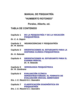 MANUAL DE PSIQUIATRÍA
"HUMBERTO ROTONDO"
Perales, Alberto, ed.
TABLA DE CONTENIDO
Capítulo 1 DE LA PSIQUIATRÍA Y DE LA VOCACIÓN
PSIQUIÁTRICA
Dr. C. A. Seguín
Capítulo 2 NEUROCIENCIAS Y PSIQUIATRÍA
Dr. M. Gaviria
Capítulo 3 ORIENTACIONES AL ESTUDIANTE PARA LA
HISTORIA CLÍNICA PSIQUIÁTRICA
Dr. H. Rotondo
Capítulo 4 ORIENTACIONES AL ESTUDIANTE PARA EL
EXAMEN MENTAL
Dr. H. Rotondo
Capítulo 5 SEMIOLOGíA PSIQUIÁTRICA
Dr. M. Zambrano
Capítulo 6 EVALUACIÓN CLÍNICA
SEMIESTRUCTURADA: EL FORMATO DE
EVALUACIÓN INICIAL ABREVIADO
Drs. J. E. Mezzich & J. Saavedra
Capítulo 7 CLASIFICACIÓN DIAGNÓSTICA EN
PSIQUIATRÍA
Drs. J. E. Mezzich & J. Saavedra
 