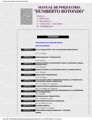 Manual de psiquiatría "Humberto Rotondo"




                                                                            TEMARIO

                                                       Presentación de la Segunda Edición

                                                       Lista de Coautores

                                   CAPÍTULO 1          DE LA PSIQUIATRÍA Y DE LA VOCACIÓN PSIQUIÁTRICA

                                                       Dr. C. A. Seguín

                                   CAPÍTULO 2          NEUROCIENCIAS Y PSIQUIATRÍA

                                                       Dr. M. Gaviria

                                   CAPÍTULO 3          ORIENTACIONES AL ESTUDIANTE PARA LA HISTORIA CLÍNICA
                                                       PSIQUIÁTRICA
                                                       Dr. H. Rotondo
                                   CAPÍTULO 4          ORIENTACIONES AL ESTUDIANTE PARA EL EXAMEN MENTAL
                                                       Dr. H. Rotondo
                                   CAPÍTULO 5          SEMIOLOGÍA PSIQUIÁTRICA
                                                       Dr. M. Zambrano

                                   CAPÍTULO 6          EVALUACIÓN CLÍNICA SEMIESTRUCTURADA: EL FORMATO DE
                                                       EVALUACIÓN INICIAL ABREVIADO
                                                       Drs. J. E. Mezzich & J. Saavedra
                                   CAPÍTULO 7          CLASIFICACIÓN DIAGNÓSTICA EN PSIQUIATRíA
                                                       Drs. J. E. Mezzich & J. Saavedra
                                   CAPÍTULO 8          MODELOS CONCEPTUALES DE ENFERMEDAD EN LA ENSEÑANZA
                                                       DE LA PSIQUIATRíA
                                                       Dr. A. Perales
                                   CAPÍTULO 9          EPIDEMIOLOGíA PSIQUIÁTRICA
                                                       Drs. A. Perales & C. Sogi
                                   CAPÍTULO10          TRASTORNOS MENTALES ORGÁNICOS
                                                       Drs. A. Ckeres & J. Alva
                                  CAPÍTULO 11          RETARDO MENTAL
                                                       Drs. E. Majiuf & F. Vásquez
                                  CAPÍTULO 12          TRASTORNOS ESQUIZOFRÉNICOS Y PSICOSIS
                                                       AFINES



http://200.10.68.58/bibvirtual/libros/manualpsiquiatra/indice.htm (1 of 3) [23/12/2000 12:31:49 a.m.]
 
