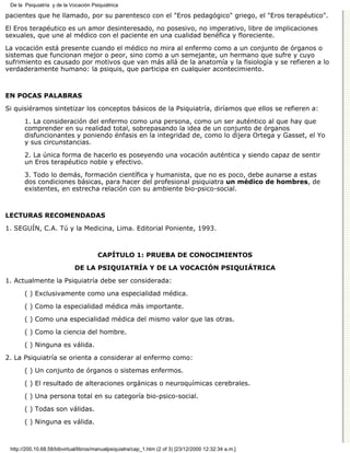 De la Psiquiatría y de la Vocación Psiquiátrica

pacientes que he llamado, por su parentesco con el "Eros pedagógico" griego, el "Eros terapéutico".

El Eros terapéutico es un amor desinteresado, no posesivo, no imperativo, libre de implicaciones
sexuales, que une al médico con el paciente en una cualidad benéfica y floreciente.

La vocación está presente cuando el médico no mira al enfermo como a un conjunto de órganos o
sistemas que funcionan mejor o peor, sino como a un semejante, un hermano que sufre y cuyo
sufrimiento es causado por motivos que van más allá de la anatomía y la fisiología y se refieren a lo
verdaderamente humano: la psiquis, que participa en cualquier acontecimiento.



EN POCAS PALABRAS

Si quisiéramos sintetizar los conceptos básicos de la Psiquiatría, diríamos que ellos se refieren a:

       1. La consideración del enfermo como una persona, como un ser auténtico al que hay que
       comprender en su realidad total, sobrepasando la idea de un conjunto de órganos
       disfuncionantes y poniendo énfasis en la integridad de, como lo dijera Ortega y Gasset, el Yo
       y sus circunstancias.
       2. La única forma de hacerlo es poseyendo una vocación auténtica y siendo capaz de sentir
       un Eros terapéutico noble y efectivo.
       3. Todo lo demás, formación científica y humanista, que no es poco, debe aunarse a estas
       dos condiciones básicas, para hacer del profesional psiquiatra un médico de hombres, de
       existentes, en estrecha relación con su ambiente bio-psico-social.



LECTURAS RECOMENDADAS

1. SEGUÍN, C.A. Tú y la Medicina, Lima. Editorial Poniente, 1993.



                                       CAPÍTULO 1: PRUEBA DE CONOCIMIENTOS
                             DE LA PSIQUIATRÍA Y DE LA VOCACIÓN PSIQUIÁTRICA

1. Actualmente la Psiquiatría debe ser considerada:

       ( ) Exclusivamente como una especialidad médica.
       ( ) Como la especialidad médica más importante.

       ( ) Como una especialidad médica del mismo valor que las otras.
       ( ) Como la ciencia del hombre.

       ( ) Ninguna es válida.
2. La Psiquiatría se orienta a considerar al enfermo como:

       ( ) Un conjunto de órganos o sistemas enfermos.

       ( ) El resultado de alteraciones orgánicas o neuroquímicas cerebrales.
       ( ) Una persona total en su categoría bio-psico-social.

       ( ) Todas son válidas.

       ( ) Ninguna es válida.



 http://200.10.68.58/bibvirtual/libros/manualpsiquiatra/cap_1.htm (2 of 3) [23/12/2000 12:32:34 a.m.]
 