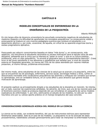 Modelos Conceptuales de Enfermedad en la enseñanza de la Psiquiatría

Manual de Psiquiatría "Humbero Rotondo"




                                                              CAPÍTULO 8


                           MODELOS CONCEPTUALES DE ENFERMEDAD EN LA
                                           ENSEÑANZA DE LA PSIQUIATRÍA
                                                                                                         Alberto PERALES

En mis largos años de docencia universitaria he escuchado comentarios negativos de estudiantes de
medicina respecto a la dificultad de aprehender los conceptos psiquiátricos. La consecuencia visible y
preocupante se traduce en una vivencia pedagógica aversiva que conduce al estudiante a un
alejamiento afectivo y, por ende, vocacional, de aquella, en virtud de su aparente engorrosa teoría y
escaso pragmatismo aplicativo.



Preocupado por adquirir conocimientos basados en datos "más duros" y, en consecuencia, más
objetivos, con frecuencia el estudiante racionaliza su escasa motivación para el estudio serio de esta
disciplina, señalando que lo único que le interesa es "pasar el curso" y que en su futura práctica
profesional, ante un caso psiquiátrico, "lo enviará al psiquiatra para su correspondiente atención". Craso
error el del joven estudiante si nos atenemos a estadísticas que señalan que, a nivel de consulta
externa en hospitales generales, no menos del 75% de los casos atendidos por razones médicas
presentan, al mismo tiempo, problemas emocionales.



Del mismo modo, otros estudiantes de las ciencias de la salud que se acercan a la psiquiatría, entre los
que se encuentran los de psicología, enfermería, servicio social, tecnología médica y otros, sufren el
desconcierto inevitable ante vocabularios psiquiátricos tan disímiles y enfoques tan variados que tornan
su aprendizaje, sino en verdadera tortura, en un curso difícil y poco atractivo que genera escasa
motivación de aprendizaje.



El presente capítulo va principalmente dirigido a los estudiantes de la disciplina en mención. Se intenta,
por un lado, suavizar las experiencias señaladas. Se advierte, de inicio, que una de las razones para que
el fenómeno aversivo citado se produzca depende del uso simultáneo en psiquiatría de varios modelos
explicativos de enfermedad. Y, por otro, estimularlos al estudio de los modelos, no sólo por su valor
heurístico sino por su valioso aporte práctico en el manejo terapéutico del caso concreto.




CONSIDERACIONES GENERALES ACERCA DEL MODELO EN LA CIENCIA



La ciencia se ha valido, con evidente beneficio, del uso de instrumentos teóricos para representar
fenómenos observables. Este es el caso de los modelos. La psiquiatría no se ha excluido de estos
procedimientos, habiéndolos utilizado generosamente para tratar de interpretar la enfermedad humana.



 http://200.10.68.58/bibvirtual/libros/manualpsiquiatra/cap_8.htm (1 of 14) [23/12/2000 12:37:08 a.m.]
 