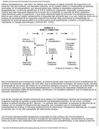 Modelos Conceptuales de Enfermedad en la enseñanza de la Psiquiatría

hábitos desadaptativos, vale decir, de hábitos que fracasan en lograr el ajuste del organismo a la
situación real que enfrenta. Los llamados síntomas, en el modelo médico, y mecanismos de defensa
anormales, en el psicoanalítico, son denominados aquí, hábitos o respuestas organísmicas
desadaptativas. La fórmula epistémica, E-O-R-C (estímulo, organismo, respuesta, consecuencia),
implica que toda respuesta depende de la acción de un estímulo (o conjunto de ellos) específico
(discriminativo) sobre el organismo; y que toda respuesta habrá de provocar una consecuencia en el
entorno que rodea al sujeto, consecuencia o respuesta del ambiente que, a su vez, habrá de influir en el
proceso de aprendizaje de la respuesta organísmica emitida. Ésta aumentará su probabilidad de
repetición en próxima oportunidad si la consecuencia es de gratificación o premio, y la disminuirá si
representa un castigo (aprendizaje). (Skinner B.F. 1975).




Para el profesional que emplea este modelo, el síntoma pierde toda importancia como manifestación de
conflicto inconsciente, concepto, por otro lado, que el conductismo no acepta; del mismo modo, rechaza
la búsqueda de las causas del trastorno en el terreno biológico exclusivo. El concepto de enfermedad, en
sí, no le es necesario. Las respuestas desadaptativas o la ausencia de respuestas adaptativas ante
estímulos adecuados (falta de aprendizaje), constituyen "el verdadero trastorno" que el terapeuta de la
conducta intentará resolver.



Una de las virtudes del modelo conductual es su apego a la metodología científica de investigación, y la
exigencia explícita de someter a experimentación sus postulados teóricos. En tal virtud, conviene
resaltar la actitud científica de B.F. Skinner - no siempre bien entendida- al expresar su decisión de no
trabajar con la variable O (Organismo) del esquema, por considerar que el investigador está
imposibilitado de evaluar y mensurar objetivamente la información introspectiva aportada por el sujeto
en estudio, por no ser ella susceptible de observación directa.



Los diversos planteamientos terapéuticos originados de este enfoque han incrementado el
armamentarium terapéutico útil para el manejo de los trastornos mentales. Actualmente se conocen
mejor los cuadros que responden más específicamente a sus procedimientos, lo que apoya la tesis de


 http://200.10.68.58/bibvirtual/libros/manualpsiquiatra/cap_8.htm (5 of 14) [23/12/2000 12:37:08 a.m.]
 