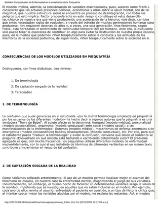 Modelos Conceptuales de Enfermedad en la enseñanza de la Psiquiatría

El modelo implica, además, la consideración de variables macrosociales, pues, autores como Frank J.
consideran que las actuales presiones políticas, económicas y otras sobre la salud mental, son de tal
magnitud, que nuestra estructura social se encuentra en proceso de desintegración, con todos los
peligros que esto implica. Factor preponderante en este riesgo lo constituye el veloz desarrollo
tecnológico de nuestra era que viene produciendo una aceleración de la historia; vale decir, cambios
que antes necesitaban siglos de evolución, a través del tránsito de muchas generaciones humanas para
producirse, hoy requieren decenas de años y, a veces, una sola generación. Este fenómeno, según
Frank, está horadando el sentimiento de continuidad temporal del ser humano. Ante ello, la psiquiatría
sólo puede tener la esperanza de contribuir en algo para evitar la destrucción de nuestra propia especie,
pues, en la medida que podamos influir terapéuticamente sobre la conducta y las actitudes de los
miembros de la sociedad podremos, de algún modo, influir terapéuticamente sobre la sociedad en sí.




CONSECUENCIAS DE LOS MODELOS UTILIZADOS EN PSIQUIATRÍA



Distinguimos, con fines didácticos, tres niveles:



       1. De terminología
       2. De captación sesgada de la realidad

       3. Terapéutico



1. DE TERMINOLOGÍA



La confusión que suele generarse en el estudiante –por la disímil terminología empleada en psiquiatría
por los usuarios de los diferentes modelos– ha hecho decir a algunos autores que la psiquiatría es una
verdadera "Torre de Babel". Al sujeto afecto se le denomina: huésped (modelo médico), personalidad
(modelo psicoanalítico), organismo (modelo conductual) ente social (modelo social); a las
manifestaciones de la enfermedad: síntomas (modelo médico), mecanismos de defensa anormales o de
emergencia (modelo psicoanalítico) hábitos desadaptativos (modelo conductual), etc. Por ello, para que
el estudiante pueda "traducir la terminología" y evitar la confusión, conviene que desde el comienzo se
pregunte ¿Encuadrado en qué modelo está hablando o escribiendo determinado autor? El problema
agregado es que, con mucha frecuencia, los psiquiatras utilizan diferentes modelos de enfermedad
inadvertidamente, con lo cual el uso indistinto de términos de diferentes vertientes en un mismo texto
contribuye a incrementar el riesgo de tal confusión.




2. DE CAPTACIÓN SESGADA DE LA REALIDAD



Como habíamos señalado anteriormente, el uso de un modelo permite focalizar mejor el examen del
fenómeno de estudio, en nuestro caso la enfermedad mental, magnificando el juego de sus variables.
Inevitablemente, sin embargo, el mismo hecho de focalizar en determinadas variables sesga la visión de
la realidad, impidiendo que se investiguen aquellas que no están incluidas en el modelo. Por ejemplo,
cada uno de ellos remite al usuario, enfrentado al paciente en cuestión, a un tipo de historia clínica que,
al intentar captar mejor las variables aludidas por el modelo, no explora las restantes. Así, el modelo

 http://200.10.68.58/bibvirtual/libros/manualpsiquiatra/cap_8.htm (8 of 14) [23/12/2000 12:37:08 a.m.]
 