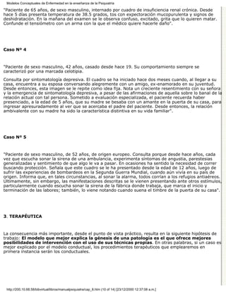 Modelos Conceptuales de Enfermedad en la enseñanza de la Psiquiatría

"Paciente de 65 años, de sexo masculino, internado por cuadro de insuficiencia renal crónica. Desde
hace 5 días presenta temperatura de 38.5 grados, tos con expectoración mucopurulenta y signos de
deshidratación. En la mañana del examen se le observa confuso, excitado, grita que lo quieren matar.
Confunde el tensiómetro con un arma con la que el médico quiere hacerle daño".




Caso Nº 4



"Paciente de sexo masculino, 42 años, casado desde hace 19. Su comportamiento siempre se
caracterizó por una marcada celotipia.

Consulta por sintomatología depresiva. El cuadro se ha iniciado hace dos meses cuando, al llegar a su
casa, encuentra a su esposa conversando alegremente con un amigo, ex-enamorado en su juventud.
Desde entonces, esta imagen se le repite como idea fija. Nota un creciente resentimiento con su señora
y la emergencia de sintomatología depresiva, a pesar de las afirmaciones de aquella sobre lo banal de la
relación actual con tal persona. Sometido a evaluación especializada, el paciente recuerda haber
presenciado, a la edad de 5 años, que su madre se besaba con un amante en la puerta de su casa, para
ingresar apresuradamente al ver que se acercaba el padre del paciente. Desde entonces, la relación
ambivalente con su madre ha sido la característica distintiva en su vida familiar".




Caso Nº 5



"Paciente de sexo masculino, de 52 años, de origen europeo. Consulta porque desde hace años, cada
vez que escucha sonar la sirena de una ambulancia, experimenta síntomas de angustia, parestesias
generalizadas y sentimiento de que algo le va a pasar. En ocasiones ha sentido la necesidad de correr
buscando protección. Señala que este cuadro se le ha presentado desde la edad de 12 años, luego de
sufrir las experiencias de bombardeos en la Segunda Guerra Mundial, cuando aún vivía en su país de
origen. Informa que, en tales circunstancias, al sonar la alarma, todos corrían a los refugios antiaéreos.
Últimamente, sin embargo, las manifestaciones descritas se le vienen presentando ante otros estímulos,
particularmente cuando escucha sonar la sirena de la fábrica donde trabaja, que marca el inicio y
terminación de las labores; también, lo viene notando cuando suena el timbre de la puerta de su casa".




3. TERAPÉUTICA



La consecuencia más importante, desde el punto de vista práctico, resulta en la siguiente hipótesis de
trabajo: El modelo que mejor explica la génesis de una patología es el que ofrece mejores
posibilidades de intervención con el uso de sus técnicas propias. En otras palabras, si un caso es
mejor explicado por el modelo conductual, los procedimientos terapéuticos que emplearemos en
primera instancia serán los conductuales.




 http://200.10.68.58/bibvirtual/libros/manualpsiquiatra/cap_8.htm (10 of 14) [23/12/2000 12:37:08 a.m.]
 