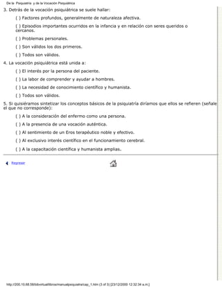 De la Psiquiatría y de la Vocación Psiquiátrica

3. Detrás de la vocación psiquiátrica se suele hallar:

       ( ) Factores profundos, generalmente de naturaleza afectiva.
       ( ) Episodios importantes ocurridos en la infancia y en relación con seres queridos o
       cercanos.
       ( ) Problemas personales.

       ( ) Son válidos los dos primeros.
       ( ) Todos son válidos.

4. La vocación psiquiátrica está unida a:

       ( ) El interés por la persona del paciente.
       ( ) La labor de comprender y ayudar a hombres.

       ( ) La necesidad de conocimiento científico y humanista.

       ( ) Todos son válidos.
5. Si quisiéramos sintetizar los conceptos básicos de la psiquiatría diríamos que ellos se refieren (señale
el que no corresponde):

       ( ) A la consideración del enfermo como una persona.
       ( ) A la presencia de una vocación auténtica.
       ( ) Al sentimiento de un Eros terapéutico noble y efectivo.

       ( ) Al exclusivo interés científico en el funcionamiento cerebral.

       ( ) A la capacitación científica y humanista amplias.


    Regresar




 http://200.10.68.58/bibvirtual/libros/manualpsiquiatra/cap_1.htm (3 of 3) [23/12/2000 12:32:34 a.m.]
 