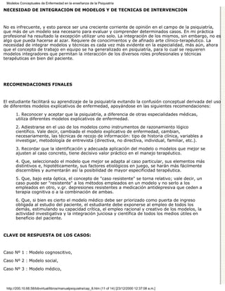 Modelos Conceptuales de Enfermedad en la enseñanza de la Psiquiatría

NECESIDAD DE INTEGRACIÓN DE MODELOS Y DE TÉCNICAS DE INTERVENCIÓN



No es infrecuente, y esto parece ser una creciente corriente de opinión en el campo de la psiquiatría,
que más de un modelo sea necesario para evaluar y comprender determinados casos. En mi práctica
profesional ha resultado la excepción utilizar uno solo. La integración de los mismos, sin embargo, no es
algo que pueda hacerse al azar. Requiere de conocimientos y de afinado arte clínico-terapéutico. La
necesidad de integrar modelos y técnicas es cada vez más evidente en la especialidad, más aún, ahora
que el concepto de trabajo en equipo se ha generalizado en psiquiatría, para lo cual se requieren
modelos integradores que permitan la interacción de los diversos roles profesionales y técnicas
terapéuticas en bien del paciente.




RECOMENDACIONES FINALES



El estudiante facilitará su aprendizaje de la psiquiatría evitando la confusión conceptual derivada del uso
de diferentes modelos explicativos de enfermedad, apoyándose en las siguientes recomendaciones:
       1. Reconocer y aceptar que la psiquiatría, a diferencia de otras especialidades médicas,
       utiliza diferentes modelos explicativos de enfermedad.
       2. Adiestrarse en el uso de los modelos como instrumentos de razonamiento lógico
       científico. Vale decir, cambiado el modelo explicativo de enfermedad, cambian,
       necesariamente, las técnicas de recojo de información: tipo de historia clínica, variables a
       investigar, metodología de entrevista (directiva, no directiva, individual, familiar, etc.).
       3. Recordar que la identificación y adecuada aplicación del modelo o modelos que mejor se
       ajusten al caso concreto, tiene decisivo valor práctico en el manejo terapéutico.
       4. Que, seleccionado el modelo que mejor se adapta al caso particular, sus elementos más
       distintivos e, hipotéticamente, sus factores etiológicos en juego, se harán más fácilmente
       discernibles y aumentarán así la posibilidad de mayor especificidad terapéutica.

       5. Que, bajo esta óptica, el concepto de "caso resistente" se torna relativo; vale decir, un
       caso puede ser "resistente" a los métodos empleados en un modelo y no serlo a los
       empleados en otro, v.gr. depresiones resistentes a medicación antidepresiva que ceden a
       terapia cognitiva o a la combinación de ambas.
       6. Que, si bien es cierto el modelo médico debe ser priorizado como puerta de ingreso
       obligada al estudio del paciente, el estudiante debe exponerse al empleo de todos los
       demás, estimulando su capacidad crítica, el empleo racional y creativo de los modelos, la
       actividad investigativa y la integración juiciosa y científica de todos los medios útiles en
       beneficio del paciente.



CLAVE DE RESPUESTA DE LOS CASOS:



Caso Nº 1 : Modelo cognoscitivo,
Caso Nº 2 : Modelo social,

Caso Nº 3 : Modelo médico,



 http://200.10.68.58/bibvirtual/libros/manualpsiquiatra/cap_8.htm (11 of 14) [23/12/2000 12:37:08 a.m.]
 
