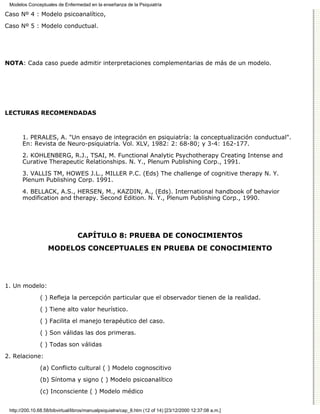 Modelos Conceptuales de Enfermedad en la enseñanza de la Psiquiatría

Caso Nº 4 : Modelo psicoanalítico,

Caso Nº 5 : Modelo conductual.




NOTA: Cada caso puede admitir interpretaciones complementarias de más de un modelo.




LECTURAS RECOMENDADAS



       1. PERALES, A. "Un ensayo de integración en psiquiatría: la conceptualización conductual".
       En: Revista de Neuro-psiquiatría. Vol. XLV, 1982: 2: 68-80; y 3-4: 162-177.

       2. KOHLENBERG, R.J., TSAI, M. Functional Analytic Psychotherapy Creating Intense and
       Curative Therapeutic Relationships. N. Y., Plenum Publishing Corp., 1991.
       3. VALLIS TM, HOWES J.L., MILLER P.C. (Eds) The challenge of cognitive therapy N. Y.
       Plenum Publishing Corp. 1991.
       4. BELLACK, A.S., HERSEN, M., KAZDIN, A., (Eds). International handbook of behavior
       modification and therapy. Second Edition. N. Y., Plenum Publishing Corp., 1990.




                                 CAPÍTULO 8: PRUEBA DE CONOCIMIENTOS
                   MODELOS CONCEPTUALES EN PRUEBA DE CONOCIMIENTO




1. Un modelo:
               ( ) Refleja la percepción particular que el observador tienen de la realidad.

               ( ) Tiene alto valor heurístico.

               ( ) Facilita el manejo terapéutico del caso.
               ( ) Son válidas las dos primeras.

               ( ) Todas son válidas

2. Relacione:
               (a) Conflicto cultural ( ) Modelo cognoscitivo

               (b) Síntoma y signo ( ) Modelo psicoanalítico

               (c) Inconsciente ( ) Modelo médico


 http://200.10.68.58/bibvirtual/libros/manualpsiquiatra/cap_8.htm (12 of 14) [23/12/2000 12:37:08 a.m.]
 