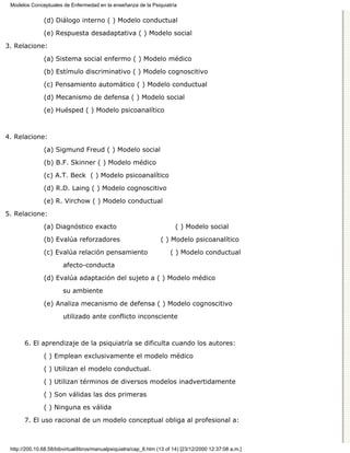 Modelos Conceptuales de Enfermedad en la enseñanza de la Psiquiatría


               (d) Diálogo interno ( ) Modelo conductual

               (e) Respuesta desadaptativa ( ) Modelo social
3. Relacione:

               (a) Sistema social enfermo ( ) Modelo médico
               (b) Estímulo discriminativo ( ) Modelo cognoscitivo

               (c) Pensamiento automático ( ) Modelo conductual

               (d) Mecanismo de defensa ( ) Modelo social
               (e) Huésped ( ) Modelo psicoanalítico



4. Relacione:

               (a) Sigmund Freud ( ) Modelo social
               (b) B.F. Skinner ( ) Modelo médico

               (c) A.T. Beck ( ) Modelo psicoanalítico
               (d) R.D. Laing ( ) Modelo cognoscitivo
               (e) R. Virchow ( ) Modelo conductual

5. Relacione:
               (a) Diagnóstico exacto                                    ( ) Modelo social
               (b) Evalúa reforzadores                             ( ) Modelo psicoanalítico
               (c) Evalúa relación pensamiento                         ( ) Modelo conductual
                        afecto-conducta

               (d) Evalúa adaptación del sujeto a ( ) Modelo médico

                        su ambiente
               (e) Analiza mecanismo de defensa ( ) Modelo cognoscitivo

                        utilizado ante conflicto inconsciente



       6. El aprendizaje de la psiquiatría se dificulta cuando los autores:

               ( ) Emplean exclusivamente el modelo médico

               ( ) Utilizan el modelo conductual.
               ( ) Utilizan términos de diversos modelos inadvertidamente

               ( ) Son válidas las dos primeras
               ( ) Ninguna es válida

       7. El uso racional de un modelo conceptual obliga al profesional a:



 http://200.10.68.58/bibvirtual/libros/manualpsiquiatra/cap_8.htm (13 of 14) [23/12/2000 12:37:08 a.m.]
 