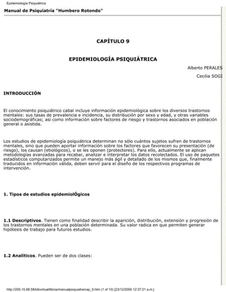 Epidemiología Psiquiátrica

Manual de Psiquiatría "Humbero Rotondo"




                                                              CAPÍTULO 9


                                           EPIDEMIOLOGÍA PSIQUIÁTRICA
                                                                                                         Alberto PERALES

                                                                                                            Cecilia SOGI



INTRODUCCIÓN



El conocimiento psiquiátrico cabal incluye información epidemiológica sobre los diversos trastornos
mentales: sus tasas de prevalencia e incidencia, su distribución por sexo y edad, y otras variables
sociodemográficas; así como información sobre factores de riesgo y trastornos asociados en población
general o asistida.



Los estudios de epidemiología psiquiátrica determinan no sólo cuántos sujetos sufren de trastornos
mentales, sino que pueden aportar información sobre los factores que favorecen su presentación (de
riesgo), los causan (etiológicos), o se les oponen (protectores). Para ello, actualmente se aplican
metodologías avanzadas para recabar, analizar e interpretar los datos recolectados. El uso de paquetes
estadísticos computarizados permite un manejo más ágil y detallado de los mismos que, finalmente
traducidos en información válida, deben servir para el diseño de los respectivos programas de
intervención.




1. Tipos de estudios epidemiolÓgicos




1.1 Descriptivos. Tienen como finalidad describir la aparición, distribución, extensión y progresión de
los trastornos mentales en una población determinada. Su valor radica en que permiten generar
hipótesis de trabajo para futuros estudios.




1.2 Analíticos. Pueden ser de dos clases:




 http://200.10.68.58/bibvirtual/libros/manualpsiquiatra/cap_9.htm (1 of 10) [23/12/2000 12:37:21 a.m.]
 