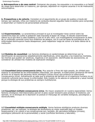 Epidemiología Psiquiátrica

a. Retrospectivos o de caso control. Comparan dos grupos, los expuestos y no expuestos a un factor
de riesgo para desarrollar un trastorno, por ejemplo, depresión en mujeres usuarias o no de medicación
anticonceptiva.




b. Prospectivos o de cohorte. Consisten en el seguimiento de un grupo de sujetos a través del
tiempo; por ejemplo, niños con trastorno de conducta disocial seguidos hasta la adultez para comprobar
si desarrollan un trastorno de personalidad antisocial.




1.3 Experimentales. La característica principal es que el investigador tiene control sobre las
condiciones bajo las cuales la población está expuesta al factor de riesgo. El estudio experimental
clásico es el que llevó a cabo Goldberg y Cols en el año 1923. Los investigadores enriquecieron la dieta
de un orfelinato conocido como foco endémico de pelagra, con lo cual las tasas de prevalencia de la
enfermedad disminuyeron hasta desaparecer, para reaparecer luego de volver a la dieta clásica de la
institución.




1.4 Modelos de causalidad. Los factores etiológicos en epidemiología se determinan por la
identificación de asociaciones estadísticamente significativas, entre aquellos y los trastornos mentales,
las mismas que pueden ser positivas, negativas o sin asociación. Identificadas las asociaciones, se
consideran de utilidad tres modelos de explicación etiológica:




1.5 Causalidad única-consecuencia única. Muy popular a fines del siglo pasado, de utilidad para
explicar la causalidad de las enfermedades infecciosas, por ejemplo, la tuberculosis (presencia del bacilo
de Koch en el esputo del paciente) factor etiológico (causa única) que producía la tuberculosis
(consecuencia única). Actualmente se sabe que la presencia del germen en el organismo humano no es
condición suficiente para causar la enfermedad. Este modelo no se adecúa en psiquiatría y salud mental
porque la etiología de sus problemas es siempre multifactorial.




1.6 Causalidad múltiple-consecuencia única. De mayor aceptación en nuestra especialidad. Varios
factores etiológicos interrelacionados ejercen el peso causal necesario para producir el trastorno; por
ejemplo, en la etiología de la depresión se postula el interjuego de variables biológicas, psicológicas y
socioculturales.




1.7 Causalidad múltiple-consecuencia múltiple. Varios factores etiológicos producen diversos
problemas; así, por ejemplo, la etiología del alcoholismo es mejor explicado bajo un modelo
biopsicosocial y en cuanto a sus consecuencias son, también, de naturaleza biológica (cirrosis),
psicológica (alteración de la personalidad) y social (conflictos familiares y laborales).



 http://200.10.68.58/bibvirtual/libros/manualpsiquiatra/cap_9.htm (2 of 10) [23/12/2000 12:37:21 a.m.]
 