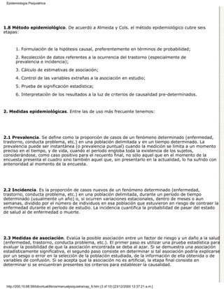 Epidemiología Psiquiátrica




1.8 Método epidemiológico. De acuerdo a Almeida y Cols. el método epidemiológico cubre seis
etapas:



       1. Formulación de la hipótesis causal, preferentemente en términos de probabilidad;

       2. Recolección de datos referentes a la ocurrencia del trastorno (especialmente de
       prevalencia e incidencia);

       3. Cálculo de estimativas de asociación;
       4. Control de las variables extrañas a la asociación en estudio;

       5. Prueba de significación estadística;
       6. Interpretación de los resultados a la luz de criterios de causalidad pre-determinados.



2. Medidas epidemiológicas. Entre las de uso más frecuente tenemos:




2.1 Prevalencia. Se define como la proporción de casos de un fenómeno determinado (enfermedad,
trastorno, conducta problema, etc.) en una población delimitada y en un tiempo determinado. La
prevalencia puede ser instantánea (o prevalencia puntual) cuando la medición se limita a un momento
preciso en el tiempo, y de vida, cuando el período engloba toda la existencia de los sujetos,
considerándose, como caso positivo para el recuento final, no sólo aquel que en el momento de la
encuesta presenta el cuadro sino también aquel que, sin presentarlo en la actualidad, lo ha sufrido con
anterioridad al momento de la encuesta.




2.2 Incidencia. Es la proporción de casos nuevos de un fenómeno determinado (enfermedad,
trastorno, conducta problema, etc.) en una población delimitada, durante un período de tiempo
determinado (usualmente un año) o, si ocurren variaciones estacionales, dentro de meses o aun
semanas, dividido por el número de individuos en esa población que estuvieron en riesgo de contraer la
enfermedad durante el período de estudio. La incidencia cuantifica la probabilidad de pasar del estado
de salud al de enfermedad o muerte.




2.3 Medidas de asociación. Evalúa la posible asociación entre un factor de riesgo y un daño a la salud
(enfermedad, trastorno, conducta problema, etc.). El primer paso es utilizar una prueba estadística para
evaluar la posibilidad de que la asociación encontrada se deba al azar. Si se demuestra una asociación
estadísticamente significativa, el segundo paso consiste en determinar si tal asociación podría explicarse
por un sesgo o error en la selección de la población estudiada, de la información de ella obtenida o de
variables de confusión. Si se acepta que la asociación no es artificial, la etapa final consiste en
determinar si se encuentran presentes los criterios para establecer la causalidad.




 http://200.10.68.58/bibvirtual/libros/manualpsiquiatra/cap_9.htm (3 of 10) [23/12/2000 12:37:21 a.m.]
 