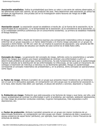 Epidemiología Psiquiátrica




Asociación estadística. Indica la probabilidad que tiene un valor o una serie de valores observados, o
las diferencias entre dos valores, de ser producto del azar. Para determinar esta asociación se utiliza las
pruebas de significancia. Una prueba útil en la investigación sobre factores de riesgo es el Chi
cuadrado (x2).




Asociación causal. La asociación causal se establece a través de: a) la fuerza de la asociación; b) la
especificidad de la asociación; c) la temporalidad de la asociación; d) la consistencia de la asociación; y,
e) la credibilidad científica (coherencia con el conocimiento existente). La primera se establece mediante
el Riesgo Relativo.



El Riesgo relativo (RR) o Razón de Incidencia expresa una comparación matemática entre el riesgo de
enfermar de un grupo expuesto a un factor determinado y el mismo riesgo calculado en un grupo no
expuesto a dicho factor. Un RR con valor de 1,0 implica la ausencia de asociación. Una variante del RR
específica para el análisis de estudios con diseño de caso-control es el Odds Ratio (OR).




Concepto de riesgo.- La generación del concepto de riesgo, definido como la característica o variable
(factor de riesgo) que implica una mayor probabilidad de contraer una enfermedad o sufrir un
determinado problema de salud bajo ciertas condiciones, ha sido fundamental para que la epidemiología
ingrese al estudio de la distribución de las enfermedades no-infecciosas, en las cuales el mecanismo de
contagio o trasmisión de individuo a individuo no es fácilmente aplicable. Riesgo en epidemiología
corresponde al concepto matemático de probabilidad y, en la práctica, dicho concepto se operacionaliza
como sigue:




a. Factor de riesgo. Atributo (variable) de un grupo que presenta mayor incidencia de un fenómeno
con el cual se le demuestra asociado, en comparación con otro grupo que no presenta tal asociación o,
si lo hace, éste resulta más débil; por ejemplo, el abuso del alcohol y varones; depresión y mujeres.




b. Población en riesgo. Población que está expuesta a los factores de riesgo y que tiene, por ello, una
mayor probabilidad de contraer la enfermedad o sufrir el problema; por ejemplo, población adolescente,
en más riesgo de presentar conductas violentas; mujeres menopáusicas, más expuestas a sufrir
depresiones, etc.




c. Factor de protección. Atributo (variable) presente en un grupo con menor incidencia de un
determinado fenómeno, en comparación con otro grupo con mayor incidencia de éste y ausencia o
escasa presencia de aquel factor (atributo); por ejemplo, buen soporte social y menor frecuencia de
síntomas de distrés.


 http://200.10.68.58/bibvirtual/libros/manualpsiquiatra/cap_9.htm (4 of 10) [23/12/2000 12:37:21 a.m.]
 