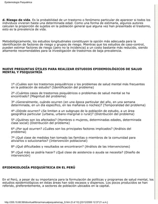 Epidemiología Psiquiátrica




d. Riesgo de vida. Es la probabilidad de un trastorno o fenómeno particular de aparecer si todos los
individuos vivieran hasta una determinada edad. Como una forma de estimarla, algunos autores
calculan la proporción de sujetos en la población general que alguna vez han presentado el trastorno,
esto es la prevalencia de vida.



Metodológicamente, los estudios longitudinales constituyen la opción más adecuada para la
identificación de factores de riesgo y grupos de riesgo. Mientras que los estudios de caso-control,
pueden estimar factores de riesgo (pero no la incidencia) a un costo bastante más reducido, siendo
altamente recomendables para la investigación de trastornos de baja prevalencia.




NUEVE PREGUNTAS ÚTILES PARA REALIZAR ESTUDIOS EPIDEMIOLÓGICOS DE SALUD
MENTAL Y PSIQUIATRÍA



       1º ¿Cuáles son los trastornos psiquiátricos y los problemas de salud mental más frecuentes
       en la población de estudio? (Identificación del problema)
       2º ¿Cuántos casos de trastornos psiquiátricos o problemas de salud mental se ha
       encontrado? (Magnitud del problema)
       3º ¿Generalmente, cuándo ocurren (en una época particular del año, en una semana
       determinada, en un día específico, en las mañanas o noches)? (Temporalidad del problema)
       4º ¿Dónde ocurren? ¿Se limitan a un subgrupo de la población de estudio, a un área
       geográfica particular (urbana, urbano-marginal o rural)? (Distribución del problema)
       5º ¿Quiénes son los afectados? (Hombres o mujeres, determinadas edades, determinada
       clase social) (Distribución del problema)
       6º ¿Por qué ocurren? ¿Cuáles son los principales factores implicados? (Análisis del
       problema)
       7º ¿Qué clase de medidas han tomado las familias o miembros de la comunidad para
       aliviarlos o solucionarlos? (Intervención poblacional)
       8º ¿Qué dificultades y resultados se encontraron? (Análisis de las intervenciones)

       9º ¿Qué más se podría hacer? ¿Qué clase de asistencia o ayuda se necesita? (Diseño de
       intervención)



EPIDEMIOLOGÍA PSIQUIÁTRICA EN EL PERÚ



En el Perú, a pesar de su importancia para la formulación de políticas y programas de salud mental, los
estudios epidemiológicos en éstas áreas han sido escasos y dispersos. Los pocos producidos se han
referido, preferentemente, a sectores de población ubicados en la capital.




 http://200.10.68.58/bibvirtual/libros/manualpsiquiatra/cap_9.htm (5 of 10) [23/12/2000 12:37:21 a.m.]
 