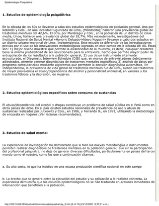 Epidemiología Psiquiátrica




1. Estudios de epidemiologÍa psiquiÁtrica



En la década de los 60s se llevaron a cabo dos estudios epidemiológicos en población general. Uno por
Rotondo y Cols., en una localidad tugurizada de Lima, (Mendocita); hallaron una prevalencia global de
trastornos mentales del 42,6%. El otro, por Mariátegui y Cols., en la población de un distrito de clase
media, Lince; hallaron una prevalencia global del 18,7%. Más recientemente, investigadores del
Instituto Nacional de Salud Mental «Honorio Delgado-Hideyo Noguchi» llevaron a cabo dos estudios en
un distrito urbano-marginal de Lima, Independencia. Este estudio se diferencia de las investigaciones
previas por el uso de las innovaciones metodológicas logradas en este campo en la década del 80. Éstas
son: 1) mejor diseño muestral que permite la aleatoriedad de la muestra, es decir, cualquier residente
tiene la misma probabilidad de ser seleccionado para la entrevista, hecho que permite mayor poder de
extrapolación de los resultados a la población general; 2) uso de un instrumento altamente
estructurado, el Diagnostic Interview Schedule (DIS) que, en manos de entrevistadores debidamente
adiestrados, permite generar diagnósticos de trastornos mentales específicos; 3) análisis de datos por
programa computarizado mediante algoritmos que permiten la decisión diagnóstica automática. En
Independencia, la prevalencia de vida global de trastornos mentales fue de 40%, siendo los trastornos
de mayor prevalencia el abuso/dependencia del alcohol y personalidad antisocial, en varones y los
trastornos fóbicos y la depresión, en mujeres.




2. Estudios epidemiológicos específicos sobre consumo de sustancias



El abuso/dependencia del alcohol y drogas constituye un problema de salud pública en el Perú como en
otros países del orbe. En el país existen estudios nacionales de prevalencia de uso y abuso de
sustancias realizadas por Jutkowitz y Cols., en 1986, y Ferrando D., en 1992, utilizando la metodología
de encuesta en hogares (Ver lecturas recomendadas).




3. Estudios de salud mental



La experiencia de investigación ha demostrado que si bien las nuevas metodologías e instrumentos
permiten realizar diagnósticos de trastornos mentales en la población general, aun sin la participación
del profesional psiquiatra, no deja de generar diversas dificultades, particularmente en países del tercer
mundo como el nuestro, como las que a continuación citamos:



a. Su alto costo, lo que ha incidido en una escasa producción científica nacional en este campo



b. La brecha que se genera entre la ejecución del estudio y su aplicación a la realidad concreta. La
experiencia demuestra que los estudios epidemiológicos no se han traducido en acciones inmediatas de
intervención que beneficien a la población.




 http://200.10.68.58/bibvirtual/libros/manualpsiquiatra/cap_9.htm (6 of 10) [23/12/2000 12:37:21 a.m.]
 