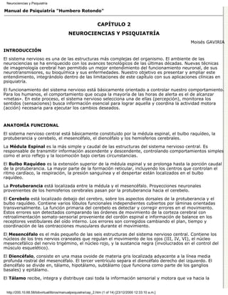 Neurociencias y Psiquiatría

Manual de Psiquiatría "Humbero Rotondo"


                                                              CAPÍTULO 2
                                          NEUROCIENCIAS Y PSIQUIATRÍA
                                                                                                         Moisés GAVIRIA
INTRODUCCIÓN

El sistema nervioso es una de las estructuras más complejas del organismo. El ambiente de las
neurociencias se ha enriquecido con los avances tecnológicos de las últimas décadas. Nuevas técnicas
de imagenología cerebral han permitido un mejor entendimiento del funcionamiento neuronal, de sus
neurotransmisores, su bioquímica y sus enfermedades. Nuestro objetivo es presentar y ampliar este
entendimiento, integrándolo dentro de las limitaciones de este capítulo con sus aplicaciones clínicas en
psiquiatría.

El funcionamiento del sistema nervioso está básicamente orientado a controlar nuestro comportamiento.
Para los humanos, el comportamiento que ocupa la mayoría de las horas de alerta es el de alcanzar
«metas». En este proceso, el sistema nervioso selecciona una de ellas (percepción), monitorea los
sentidos (sensaciones) busca información esencial para lograr aquella y coordina la actividad motora
(acción) necesaria para ejecutar los cambios deseados.



ANATOMÍA FUNCIONAL

El sistema nervioso central está básicamente constituido por la médula espinal, el bulbo raquídeo, la
protuberancia y cerebelo, el mesencéfalo, el diencéfalo y los hemisferios cerebrales.
La Médula Espinal es la más simple y caudal de las estructuras del sistema nervioso central. Es
responsable de transmitir información ascendente y descendente, controlando comportamientos simples
como el arco reflejo y la locomoción bajo ciertas circunstancias.
El Bulbo Raquídeo es la extensión superior de la médula espinal y se prolonga hasta la porción caudal
de la protuberancia. La mayor parte de la formación reticular, incluyendo los centros que controlan el
ritmo cardíaco, la respiración, la presión sanguínea y el despertar están localizados en el bulbo
raquídeo.
La Protuberancia está localizada entre la médula y el mesencéfalo. Proyecciones neuronales
provenientes de los hemisferios cerebrales pasan por la protuberancia hacia el cerebelo.
El Cerebelo está localizado debajo del cerebro, sobre los aspectos dorsales de la protuberancia y el
bulbo raquídeo. Contiene varios lóbulos funcionales independientes cubiertos por láminas orientadas
transversalmente. La función primaria del cerebelo es detectar y corregir errores en el movimiento.
Estos errores son detectados comparando las órdenes de movimiento de la corteza cerebral con
retroalimentación somato-sensorial proveniente del cordón espinal e información de balance en los
receptores vestibulares del oído interno. Los errores son corregidos cambiando el plan, tiempo y
coordinación de las contracciones musculares durante el movimiento.

El Mesencéfalo es el más pequeño de las seis estructuras del sistema nervioso central. Contiene los
núcleos de los tres nervios craneales que regulan el movimiento de los ojos (III, IV, VI), el núcleo
mesencefálico del nervio trigémino, el núcleo rojo, y la sustancia negra (involucrados en el control del
músculo esquelético).
El Diencéfalo, consiste en una masa ovoide de materia gris localizada adyacente a la línea media
profunda rostral del mesencéfalo. El tercer ventrículo separa el diencéfalo derecho del izquierdo. El
diencéfalo se divide en, tálamo, hipotálamo, subtálamo (que funciona como parte de los ganglios
basales) y epitálamo.

El Tálamo recibe, integra y distribuye casi toda la información sensorial y motora que va hacia la


 http://200.10.68.58/bibvirtual/libros/manualpsiquiatra/cap_2.htm (1 of 14) [23/12/2000 12:33:10 a.m.]
 