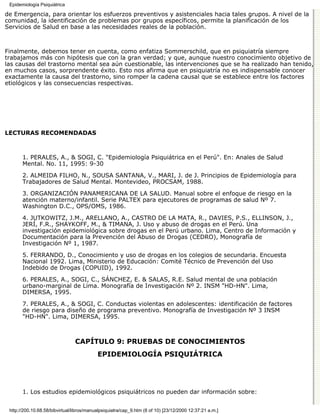 Epidemiología Psiquiátrica

de Emergencia, para orientar los esfuerzos preventivos y asistenciales hacia tales grupos. A nivel de la
comunidad, la identificación de problemas por grupos específicos, permite la planificación de los
Servicios de Salud en base a las necesidades reales de la población.



Finalmente, debemos tener en cuenta, como enfatiza Sommerschild, que en psiquiatría siempre
trabajamos más con hipótesis que con la gran verdad; y que, aunque nuestro conocimiento objetivo de
las causas del trastorno mental sea aún cuestionable, las intervenciones que se ha realizado han tenido,
en muchos casos, sorprendente éxito. Esto nos afirma que en psiquiatría no es indispensable conocer
exactamente la causa del trastorno, sino romper la cadena causal que se establece entre los factores
etiológicos y las consecuencias respectivas.




LECTURAS RECOMENDADAS



       1. PERALES, A., & SOGI, C. "Epidemiología Psiquiátrica en el Perú". En: Anales de Salud
       Mental. No. 11, 1995: 9-30
       2. ALMEIDA FILHO, N., SOUSA SANTANA, V., MARI, J. de J. Principios de Epidemiología para
       Trabajadores de Salud Mental. Montevideo, PROCSAM, 1988.
       3. ORGANIZACIÓN PANAMERICANA DE LA SALUD. Manual sobre el enfoque de riesgo en la
       atención materno/infantil. Serie PALTEX para ejecutores de programas de salud Nº 7.
       Washington D.C., OPS/OMS, 1986.

       4. JUTKOWITZ, J.M., ARELLANO, A., CASTRO DE LA MATA, R., DAVIES, P.S., ELLINSON, J.,
       JERÍ, F.R., SHAYKOFF, M., & TIMANA, J. Uso y abuso de drogas en el Perú. Una
       investigación epidemiológica sobre drogas en el Perú urbano. Lima, Centro de Información y
       Documentación para la Prevención del Abuso de Drogas (CEDRO), Monografía de
       Investigación Nº 1, 1987.
       5. FERRANDO, D., Conocimiento y uso de drogas en los colegios de secundaria. Encuesta
       Nacional 1992. Lima, Ministerio de Educación: Comité Técnico de Prevención del Uso
       Indebido de Drogas (COPUID), 1992.

       6. PERALES, A., SOGI, C., SÁNCHEZ, E. & SALAS, R.E. Salud mental de una población
       urbano-marginal de Lima. Monografía de Investigación Nº 2. INSM "HD-HN". Lima,
       DIMERSA, 1995.

       7. PERALES, A., & SOGI, C. Conductas violentas en adolescentes: identificación de factores
       de riesgo para diseño de programa preventivo. Monografía de Investigación Nº 3 INSM
       "HD-HN". Lima, DIMERSA, 1995.



                                CAPÍTULO 9: PRUEBAS DE CONOCIMIENTOS
                                           EPIDEMIOLOGÍA PSIQUIÁTRICA




       1. Los estudios epidemiológicos psiquiátricos no pueden dar información sobre:


 http://200.10.68.58/bibvirtual/libros/manualpsiquiatra/cap_9.htm (8 of 10) [23/12/2000 12:37:21 a.m.]
 