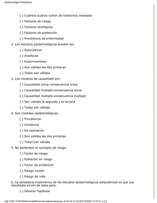 Epidemiología Psiquiátrica




              ( ) Cuántos sujetos sufren de trastornos mentales

              ( ) Factores de riesgo
              ( ) Factores etiológicos

              ( ) Factores de protección

              ( ) Pronósticos de enfermedad
      2. Los estudios epidemiológicos pueden ser:

              ( ) Descriptivos
              ( ) Analíticos

              ( ) Experimentales

              ( ) Son válidas las dos primeras
              ( ) Todos son válidos

      3. Los modelos de causalidad son:
              ( ) Causalidad única-consecuencia única
              ( ) Causalidad múltiple-consecuencia única

              ( ) Causalidad múltiple-consecuencia múltiple
              ( ) Son válidas la segunda y la tercera
              ( ) Todas son válidas
      4. Son medidas epidemiológicas:
              ( ) Prevalencia

              ( ) Incidencia

              ( ) De asociación
              ( ) Son válidas las dos primeras

              ( ) Todas son válidas

      5. No pertenece al concepto de riesgo:
              ( ) Factor de riesgo
              ( ) Población en riesgo

              ( ) Factor de protección

              ( ) Riesgo causal
              ( ) Riesgo de vida

      6. La verdadera importancia de los estudios epidemiológicos psiquiátricos es que sus
      resultados sirven de base para:

              ( ) Generar hipótesis


http://200.10.68.58/bibvirtual/libros/manualpsiquiatra/cap_9.htm (9 of 10) [23/12/2000 12:37:21 a.m.]
 