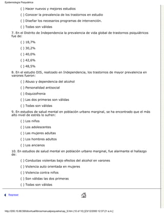 Epidemiología Psiquiátrica

              ( ) Hacer nuevos y mejores estudios

              ( ) Conocer la prevalencia de los trastornos en estudio
              ( ) Diseñar los necesarios programas de intervención.

              ( ) Todas son válidas
      7. En el Distrito de Independencia la prevalencia de vida global de trastornos psiquiátricos
      fue de:
              ( ) 18,7%

              ( ) 30,2%

              ( ) 40,0%
              ( ) 42,6%

              ( ) 48,5%

      8. En el estudio DIS, realizado en Independencia, los trastornos de mayor prevalencia en
      varones fueron:

              ( ) Abuso y dependencia del alcohol
              ( ) Personalidad antisocial
              ( ) Esquizofrenia
              ( ) Las dos primeras son válidas

              ( ) Todas son válidas
      9. En estudios de salud mental en población urbano marginal, se ha encontrado que el más
      alto nivel de estrés lo sufren:
              ( ) Los niños
              ( ) Los adolescentes

              ( ) Las mujeres adultas
              ( ) Los hombres adultos

              ( ) Los ancianos
      10. En estudios de salud mental en población urbano marginal, fue alarmante el hallazgo
      de:
              ( ) Conductas violentas bajo efectos del alcohol en varones

              ( ) Violencia auto orientada en mujeres

              ( ) Violencia contra niños
              ( ) Son válidas las dos primeras

              ( ) Todas son válidas


   Regresar




http://200.10.68.58/bibvirtual/libros/manualpsiquiatra/cap_9.htm (10 of 10) [23/12/2000 12:37:21 a.m.]
 