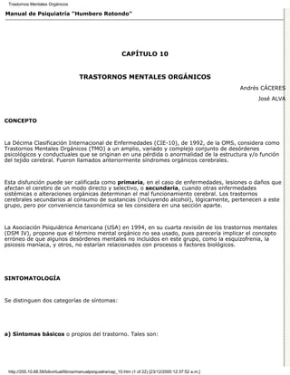 Trastornos Mentales Orgánicos

Manual de Psiquiatría "Humbero Rotondo"




                                                             CAPÍTULO 10


                                      TRASTORNOS MENTALES ORGÁNICOS
                                                                                                          Andrés CÁCERES

                                                                                                               José ALVA



CONCEPTO



La Décima Clasificación Internacional de Enfermedades (CIE-10), de 1992, de la OMS, considera como
Trastornos Mentales Orgánicos (TMO) a un amplio, variado y complejo conjunto de desórdenes
psicológicos y conductuales que se originan en una pérdida o anormalidad de la estructura y/o función
del tejido cerebral. Fueron llamados anteriormente síndromes orgánicos cerebrales.



Esta disfunción puede ser calificada como primaria, en el caso de enfermedades, lesiones o daños que
afectan el cerebro de un modo directo y selectivo, o secundaria, cuando otras enfermedades
sistémicas o alteraciones orgánicas determinan el mal funcionamiento cerebral. Los trastornos
cerebrales secundarios al consumo de sustancias (incluyendo alcohol), lógicamente, pertenecen a este
grupo, pero por conveniencia taxonómica se les considera en una sección aparte.



La Asociación Psiquiátrica Americana (USA) en 1994, en su cuarta revisión de los trastornos mentales
(DSM IV), propone que el término mental orgánico no sea usado, pues parecería implicar el concepto
erróneo de que algunos desórdenes mentales no incluidos en este grupo, como la esquizofrenia, la
psicosis maníaca, y otros, no estarían relacionados con procesos o factores biológicos.




SINTOMATOLOGÍA



Se distinguen dos categorías de síntomas:




a) Síntomas básicos o propios del trastorno. Tales son:




 http://200.10.68.58/bibvirtual/libros/manualpsiquiatra/cap_10.htm (1 of 22) [23/12/2000 12:37:52 a.m.]
 