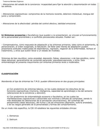 Trastornos Mentales Orgánicos

- Alteraciones del estado de la conciencia: incapacidad para fijar la atención y desorientación en todas
las esferas.



- Alteraciones cognoscitivas: compromiso de la memoria reciente, deterioro intelectual, mengua del
juicio y comprensión.



- Alteraciones de la afectividad: pérdida del control afectivo, labilidad emocional.




b) Síntomas accesorios o facultativos (que pueden o no presentarse), se vinculan al funcionamiento
de la personalidad premórbida y a conflictos psicosociales actuales. Pueden ser:



- Compensatorios, como respuesta de adaptación a los síntomas primarios, tales como el aislamiento, la
perseveración, el orden exagerado, la fabulación. De fallar este intento de adaptación pueden
presentarse actitudes inadecuadas de dependencia, regresión, negación de la enfermedad, rechazo al
tratamiento, u otros que suelen llevar a un estado de invalidez.



Síntomas de tipo neurótico; como ansiedad, depresión, fobias, obsesiones; o de tipo psicótico, como
ideas delusivas, generalmente de contenido paranoide, pseudopercepciones, u otros. Esta
sintomatología se presenta mayormente con síntomas primarios leves o moderados.




CLASIFICACIÓN



Atendiendo al tipo de síntomas los T.M.O. pueden diferenciarse en dos grupos principales:



       a) Con predominio de síntomas básicos, en los cuales destacan los disturbios de las
       funciones cognoscitivas (memoria, inteligencia, capacidad de aprendizaje) o los del sensorio
       (alteraciones de la conciencia y atención).
       b) Con predominio de sintomatología accesoria o facultativa, en los cuales las
       manifestaciones cognoscitivas o sensoriales son mínimas o difíciles de comprobar, siendo lo
       más destacable las alteraciones de la percepción (alucinaciones), del contenido del
       pensamiento (ideas delusivas), del humor y de las emociones (depresión, euforia ansiedad),
       o de los rasgos generales de la personalidad y formas del comportamiento.
De un modo más específico, la CIE-10 establece las siguientes entidades clínicas:



       1. Demencia
       2. Delirium



 http://200.10.68.58/bibvirtual/libros/manualpsiquiatra/cap_10.htm (2 of 22) [23/12/2000 12:37:52 a.m.]
 