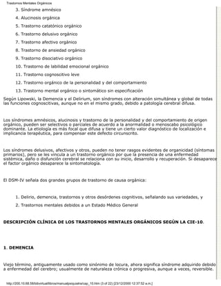 Trastornos Mentales Orgánicos

       3. Síndrome amnésico

       4. Alucinosis orgánica
       5. Trastorno catatónico orgánico

       6. Trastorno delusivo orgánico

       7. Trastorno afectivo orgánico
       8. Trastorno de ansiedad orgánico

       9. Trastorno disociativo orgánico
       10. Trastorno de labilidad emocional orgánico

       11. Trastorno cognoscitivo leve

       12. Trastorno orgánico de la personalidad y del comportamiento
       13. Trastorno mental orgánico o sintomático sin especificación

Según Lipowski, la Demencia y el Delirium, son síndromes con alteración simultánea y global de todas
las funciones cognoscitivas, aunque no en el mismo grado, debido a patología cerebral difusa.



Los síndromes amnésicos, alucinosis y trastorno de la personalidad y del comportamiento de origen
orgánico, pueden ser selectivos o parciales de acuerdo a la anormalidad o menoscabo psicológico
dominante. La etiología es más focal que difusa y tiene un cierto valor diagnóstico de localización e
implicancia terapéutica, para compensar este defecto circunscrito.



Los síndromes delusivos, afectivos y otros, pueden no tener rasgos evidentes de organicidad (síntomas
primarios), pero se les vincula a un trastorno orgánico por que la presencia de una enfermedad
sistémica, daño o disfunción cerebral se relaciona con su inicio, desarrollo y recuperación. Si desaparece
el factor orgánico desaparece la sintomatología.



El DSM-IV señala dos grandes grupos de trastorno de causa orgánica:



       1. Delirio, demencia, trastornos y otros desórdenes cognitivos, señalando sus variedades, y

       2. Trastornos mentales debidos a un Estado Médico General



DESCRIPCIÓN CLÍNICA DE LOS TRASTORNOS MENTALES ORGÁNICOS SEGÚN LA CIE-10.




1. DEMENCIA



Viejo término, antiguamente usado como sinónimo de locura, ahora significa síndrome adquirido debido
a enfermedad del cerebro; usualmente de naturaleza crónica o progresiva, aunque a veces, reversible.


 http://200.10.68.58/bibvirtual/libros/manualpsiquiatra/cap_10.htm (3 of 22) [23/12/2000 12:37:52 a.m.]
 