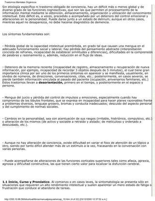 Trastornos Mentales Orgánicos

Sin etiología específica ni trastorno obligado de conciencia, hay un déficit más o menos global y de
diverso grado de las funciones cognoscitivas, que son las que permiten el procesamiento de la
información mental mediante la obtención, almacenamiento, organización y utilización del conocimiento
intelectual. Este déficit es, a veces, precedido o acompañado por un deterioro del control emocional y
alteraciones en la personalidad. Puede darse junto a un estado de delirium, aunque en otros casos,
mientras aquel no desaparezca, no debe hacerse diagnóstico de demencia.



Los síntomas fundamentales son:



- Pérdida global de la capacidad intelectual premórbida, en grado tal que causan una mengua en el
adecuado funcionamiento social y laboral; hay pérdida del pensamiento abstracto (interpretación
concreta de refranes, incapacidad de establecer similitudes y diferencias), dificultades en la comprensión
de palabras y razonamiento y, además, reducción en el flujo de ideas.



- Deterioro de la memoria reciente (incapacidad de registro, almacenamiento y recuperación de nueva
información, por ejemplo, incapacidad de recordar 3 objetos después de 5 minutos), el cual tiene gran
importancia clínica por ser uno de los primeros síntomas en aparecer y se manifiesta, usualmente, en
olvidos de números, de direcciones, conversaciones, citas, etc.; posteriormente, en casos severos, se
pierde también información vinculada al pasado del paciente (ocupación, aniversarios familiares, etc.)
Estos trastornos llevan a desorientación, primero en el tiempo, y posteriormente en el espacio y
persona.



- Mengua del juicio y pérdida del control de impulsos y emociones, especialmente cuando hay
compromiso de los lóbulos frontales, que se expresa en incapacidad para hacer planes razonables frente
a problemas diversos, lenguaje grosero, bromas y conducta inadecuados; descuido del aspecto personal
y del cumplimiento de normas sociales.



- Cambios en la personalidad, sea con acentuación de sus rasgos (irritable, histriónico, compulsivo, etc.)
o alteración de los mismos (de activo y sociable a retraído y aislado; de meticuloso y ordenado a
descuidado, etc.).




- Aunque no hay alteración de conciencia, existe dificultad en variar el foco de atención de un tópico a
otro, siendo por tanto difícil atender más de un estímulo a la vez, fracasando en la conversación con
varias personas.



- Puede acompañarse de alteraciones de las funciones corticales superiores tales como afasia, apraxia,
agnosia y dificultad constructiva, las que tienen cierto valor para localizar la disfunción cerebral.




1.1 Inicio, Curso y Pronóstico. Al comienzo o en casos leves, la sintomatología se presenta sólo en
situaciones que requieren un alto rendimiento intelectual y suelen aparentar un mero estado de fatiga o
frustración que conduce al abandono de tareas.


 http://200.10.68.58/bibvirtual/libros/manualpsiquiatra/cap_10.htm (4 of 22) [23/12/2000 12:37:52 a.m.]
 