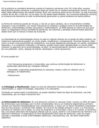 Trastornos Mentales Orgánicos



En la práctica se considera demencia cuando el trastorno comienza a los 18 ó más años, aunque
teóricamente puede comenzar a cualquier edad por lesión de un cerebro previamente normal. A menor
edad, debe diferenciarse del retardo mental. Rara vez comienza antes de los 40 años; es más frecuente
a partir de los 60, y más aún, en la vejez. En los países desarrollados, con numerosa población anciana,
la incidencia de demencia se está incrementando generando un grave problema de salud pública.



La forma de comienzo puede ser brusca, a raíz de un paro cardíaco, de un traumatismo encéfalo
craneano o una encefalitis; con mayor frecuencia es insidiosa o gradual como en la enfermedad de
Alzheimer, enfermedades cerebro vasculares o hipotiroidismo. La OMS postula el criterio de que para
hacer un diagnóstico clínico confiable de demencia, los síntomas y pérdidas anteriormente descritos
deben tener por lo menos 6 meses de evolución.



La intensidad de la sintomatología clínica no está en relación directa con el grado de daño cerebral; los
trastornos cognoscitivos pueden, en cierto grado, modificarse y compensarse. Diversos factores, tales
como un buen nivel premórbido de inteligencia, una buena adaptación psicosocial, sin estrés, ansiedad o
depresión, o un ambiente motivador y de apoyo, pueden hacer pasar desapercibido un severo daño
cerebral; la aparición de la sintomatología, es decir, la descompensación cerebral, puede ocurrir luego
de una jubilación, retiro, despojo de bienes, desamparo u otras situaciones.



El curso puede ser:



       - Con frecuencia progresivo e irreversible, sea continuo (enfermedad de Alzheimer) o
       escalonado (demencia por múltiples infartos)
       - Reversible, mejorando gradualmente en semanas, meses o años en relación con la
       etiología y el tratamiento.
       - Estacionario




1.2 Etiología y Clasificación. Según la zona de alteración funcional pueden ser corticales o
subcorticales; y, según la etiología, vasculares o no vasculares.

Tomando en cuenta estas 4 condiciones, se puede clasificar todos los tipos de demencia. Las más
importantes, por su mayor frecuencia son:



a) Enfermedad de Alzheimer. Es una demencia cortical no vascular (más o menos un 50% de todas
las demencias) cuya etiología, aún no bien comprendida, lleva a un trastorno degenerativo primario
cortical con lesiones histopatológicas muy características, a veces con un factor hereditario importante
(las de inicio precoz y evolución más rápida). Se inicia en las edades presenil y senil, y su frecuencia
aumenta en relación con la edad; su curso es progresivo e irreversible y lleva a la muerte; al comienzo
hay una precoz alteración del lenguaje (afasia) que es, quizá, anterior a los trastornos de memoria y al
deterioro intelectual; el diagnóstico se hará descartando otros tipos de demencia, sean de origen
vascular o asociadas a otras enfermedades sistémicas, intoxicaciones, etc. No tiene tratamiento
específico.




 http://200.10.68.58/bibvirtual/libros/manualpsiquiatra/cap_10.htm (5 of 22) [23/12/2000 12:37:52 a.m.]
 