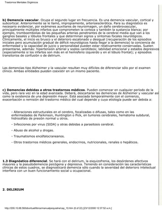 Trastornos Mentales Orgánicos




b) Demencia vascular. Ocupa el segundo lugar en frecuencia. Es una demencia vascular, cortical y
subcortical. Anteriormente se le llamó, impropiamente, arterioesclerótica. Para su diagnóstico es
necesario evidenciar, por exámenes auxiliares de neuroimagen, un daño cerebrovascular,
principalmente múltiples infartos que comprometen la corteza y también la sustancia blanca; por
ejemplo, tromboembolias de las pequeñas arterias penetrantes de la cerebral media que van a los
ganglios basales y lóbulos frontales y que determinan signos y síntomas focales neurológicos.
Clínicamente, el inicio es brusco y el deterioro escalonado y desigual (recuperación de los episodios
iniciales pero acumulación gradual de déficit neurológicos hasta llegar a la demencia) la conciencia de
enfermedad y la capacidad de juicio y personalidad pueden estar relativamente conservadas. Suelen
presentarse, además: hipertensión arterial y soplos carotídeos; labilidad emocional y estados depresivos
(especialmente si los infartos son más en el hemisferio izquierdo y en el lóbulo frontal); y episodios
transitorios de confusión o de delirium.



Las demencias tipo Alzheimer y la vascular resultan muy difíciles de diferenciar sólo por el examen
clínico. Ambas entidades pueden coexistir en un mismo paciente.




c) Demencias debidas a otros trastornos médicos. Pueden comenzar en cualquier período de la
vida, pero rara vez en la edad avanzada. Deberá, descartarse las demencias de Alzheimer y vascular así
como la existencia de una depresión mayor. Está asociada temporalmente con el comienzo,
exacerbación o remisión del trastorno médico del cual depende y cuya etiología puede ser debida a:



       - Alteraciones estructurales en el cerebro, focalizadas o difusas, tales como en las
       enfermedades de Parkinson, Huntington o Pick, en tumores cerebrales, hematoma subdural,
       hidrocéfalo de presión normal u otros.

       - Infecciones por virus (SIDA) y otras debidas a parasitosis cerebral.
       - Abuso de alcohol y drogas.
       - Traumatismos encéfalocraneanos.

       - Otros trastornos médicos generales, endocrinos, nutricionales, renales o hepáticos.




1.3 Diagnóstico diferencial. Se hará con el delirium, la esquizofrenia, los desórdenes afectivos
mayores y la pseudodemencia psicógena y depresiva. Teniendo en consideración las características
clínicas de estos cuadros, se diagnosticará demencia sólo cuando la severidad del deterioro intelectual
interfiera con un buen funcionamiento social u ocupacional.




2. DELIRIUM




 http://200.10.68.58/bibvirtual/libros/manualpsiquiatra/cap_10.htm (6 of 22) [23/12/2000 12:37:52 a.m.]
 