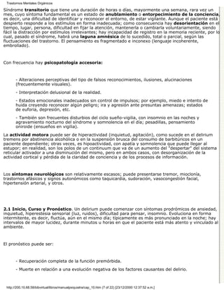 Trastornos Mentales Orgánicos

Síndrome transitorio que tiene una duración de horas o días, mayormente una semana, rara vez un
mes, cuyo síntoma fundamental es un estado de anublamiento o entorpecimiento de la conciencia,
es decir, una dificultad de identificar y reconocer el entorno, de estar vigilante. Aunque el paciente está
despierto responde a los estímulos en forma inadecuada; como consecuencia hay desorientación en el
tiempo, lugar, persona, dificultad en fijar la atención, mantenerla o cambiarla voluntariamente, siendo
fácil la distracción por estímulos irrelevantes; hay incapacidad de registro en la memoria reciente, por lo
cual, pasado el síndrome, habrá una laguna amnésica de lo sucedido, total o parcial, según las
fluctuaciones del trastorno. El pensamiento es fragmentado e inconexo (lenguaje incoherente,
embrollado).



Con frecuencia hay psicopatología accesoria:



       - Alteraciones perceptivas del tipo de falsos reconocimientos, ilusiones, alucinaciones
       (frecuentemente visuales).

       - Interpretación delusional de la realidad.

       - Estados emocionales inadecuados sin control de impulsos; por ejemplo, miedo e intento de
       huida creyendo reconocer algún peligro; ira y agresión ante presuntas amenazas; estados
       de euforia, depresión, etc.

       - También son frecuentes disturbios del ciclo sueño-vigilia, con insomnio en las noches y
       agravamiento nocturno del síndrome y somnolencia en el día; pesadillas, pensamiento
       oniroide (ensueños en vigilia).
La actividad motora puede ser de hiperactividad (inquietud, agitación), como sucede en el delirium
tremens por abstinencia alcohólica o en la suspensión brusca del consumo de barbitúricos en un
paciente dependiente; otras veces, es hipoactividad, con apatía y somnolencia que puede llegar al
estupor; en realidad, son los polos de un continuum que va de un aumento del "despertar" del sistema
reticular activador a una disminución del mismo, pero en ambos casos, con desorganización de la
actividad cortical y pérdida de la claridad de conciencia y de los procesos de información.



Los síntomas neurológicos son relativamente escasos; puede presentarse tremor, mioclonía,
trastornos afásicos y signos autonómicos como taquicardia, sudoración, vasocongestión facial,
hipertensión arterial, y otros.




2.1 Inicio, Curso y Pronóstico. Un delirium puede comenzar con síntomas prodrómicos de ansiedad,
inquietud, hiperestesia sensorial (luz, ruidos), dificultad para pensar, insomnio. Evoluciona en forma
intermitente, es decir, fluctúa, aún en el mismo día; típicamente es más pronunciado en la noche; hay
intervalos de mayor lucidez, durante minutos u horas en que el paciente está más atento y vinculado al
ambiente.



El pronóstico puede ser:



       - Recuperación completa de la función premórbida.

       - Muerte en relación a una evolución negativa de los factores causantes del delirio.



 http://200.10.68.58/bibvirtual/libros/manualpsiquiatra/cap_10.htm (7 of 22) [23/12/2000 12:37:52 a.m.]
 