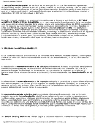 Trastornos Mentales Orgánicos


2.3 Diagnóstico diferencial. Se hará con los estados psicóticos, que frecuentemente presentan
sintomatología similar. Delirium y psicosis pueden coexistir en un mismo paciente, y es necesario insistir
en la búsqueda de los síntomas primarios. También un desorden disociativo puede simular delirium,
pero en el examen psicológico y psicopatológico siempre se detectan inconsistencias que orientan el
diagnóstico. Un EEG normal excluye el delirium.



Lipowsky cree útil reconocer un síndrome intermedio entre la demencia y el delirium, el ESTADO
AMNÉSICO CONFUSIONAL SUBAGUDO, en el cual, en ausencia de anublamiento de la conciencia o
sólo con un compromiso moderado de la misma, ocurre una constelación global de déficit cognoscitivo
que, no obstante su comienzo insidioso y curso continuo, es potencialmente reversible. Basados en
estas características, algunos autores la han denominado demencia reversible (ver capítulo de
psicogeriatría). Este síndrome se presenta con mayor frecuencia después de trastornos cerebrales
agudos tales como traumatismo encéfalo craneano, hemorragia subaracnoidea, encefalitis o en aquellos
de forma insidiosa y crónica como complicaciones de la anemia perniciosa, lesiones expansivas
intracraneales de crecimiento lento, hipotiroidismo, hidrocéfalo de presión normal, enfermedades
hepáticas o renales, intoxicación crónica por barbitúricos, bromuros o plomo, etc.




3. SÍNDROME AMNÉSICO ORGÁNICO



Es un trastorno selectivo o circunscrito a las funciones de la memoria reciente y remota, con un grado
variable de severidad. No hay alteración del estado de conciencia (delirium) ni deterioro intelectual
(demencia).



El trastorno de la memoria reciente o de corto plazo determina marcada incapacidad para aprender
nueva información (después de unos minutos se olvida un nombre y una dirección, una oración o
secuencia de pares de palabras); no se recuerdan hechos comunes y corrientes sucedidos en el
transcurso de días y semanas (amnesia anterógrada). Como consecuencia, hay desorientación en el
tiempo.



La alteración de la memoria remota o de largo plazo impide el recuerdo de lo aprendido en el pasado
(amnesia retrógrada), se olvidan acontecimientos personales, familiares, históricos; sin embargo, se
recuerda mejor lo más antiguo, y la extensión temporal del período amnésico disminuye cuando el
proceso patológico subyacente tiende a recuperarse.



La memoria inmediata o de fijación (repetición de dígitos) está conservada. Hay un síntoma
asociado frecuente: la confabulación o falsificación del recuerdo, que consiste en recordar como
verídicos, datos incorrectos, relatos de acontecimientos no sucedidos, a veces fantasías obviamente
falsas. La confabulación suele ser transitoria y evoluciona en forma diferente a la amnesia (se ha
sugerido para este síntoma una disfunción del lóbulo frontal). También se puede presentar pérdida del
insight (comprensión) del marcado déficit de memoria que el paciente trata de minimizar, racionalizar y
aún negar. El afecto suele ser superficial, o mostrar apatía y pérdida de la iniciativa.




3.1 Inicio, Curso y Pronóstico. Varían según la causa del trastorno; la enfermedad puede ser

 http://200.10.68.58/bibvirtual/libros/manualpsiquiatra/cap_10.htm (9 of 22) [23/12/2000 12:37:52 a.m.]
 