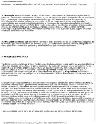 Trastornos Mentales Orgánicos

transitoria, con recuperación total o parcial, o persistente, irreversible y aún de curso progresivo.




3.2 Etiología. Este síndrome es causado por un daño o disfunción focal del sustrato orgánico de la
memoria: sistema hipotalámico-diencefálico o la porción medial del lóbulo temporal (cuerpos mamilares,
fórnix, hipocampo). Los agentes patógenos pueden ser: deficiencia de tiamina, frecuente en el
alcoholismo crónico (acompañado de neuropatía periférica constituye el síndrome de Korsakov),
enfermedades que comprometan bilateralmente al hipocampo (a menudo postencefalitis, meningitis
tuberculosa, trauma cerebral, infarto de la región temporal por trombosis o embolias), anoxia cerebral
(intento de ahorcamiento, paro cardíaco, complicaciones anestésicas, intoxicaciones por CO2,
hemorragias subaracnoidas, etc.). Un síndrome amnésico de lenta evolución puede sugerir un tumor
cerebral o enfermedad de Alzheimer.




3.3 Diagnóstico diferencial. El síndrome amnésico debe diferenciarse de los trastornos psicógenos de
la memoria (estados disociativos de amnesia y fuga), caracterizados por sólo amnesia retrógrada con
cierta pérdida de la identidad personal y desencadenados por conflictos emocionales.




4. ALUCINOSIS ORGÁNICA



Trastorno con sintomatología única y fundamental de alucinaciones, ya sea auditivas, visuales, táctiles u
olfatorias, causado por un factor orgánico específico. Su evolución es recurrente o persistente. No se
diagnosticará alucinosis orgánica cuando haya un estado de delirium, demencia, esquizofrenia o
trastorno afectivo mayor. El síndrome se considera psicótico cuando hay convicción de que las
alucinaciones son reales e influyen en el comportamiento del sujeto; y, no psicótico, cuando hay
conciencia de que son causadas por un mal funcionamiento cerebral. Puede haber fluctuaciones entre
ambas situaciones.



La alucinosis puede presentarse en alteraciones de los órganos sensoriales, como cataratas bilaterales,
glaucoma y otoesclerosis, generalmente ya tratadas y con una enfermedad cerebral concomitante;
suelen ser crónicas, pero serán de breve duración si son consecuencia de un trastorno sensorial
pasajero. Las alucinaciones auditivas, son las más frecuentes; se presentan en el alcoholismo crónico
(alucinosis alcohólica). Las alucinaciones visuales pueden presentarse en lesiones cerebrales focales de
la región cortical (parieto-occipital) derecha, en tumores del nervio óptico y del quiasma; por abuso de
alucinógenos (LSD, mescalina), junto a distorsiones de la imagen corporal y sinestesias; por efecto
tóxico de medicamentos como la levodopa, propanolol, efedrina, cocaína, anfetamina, etc.; en
enfermedades como la migraña y arteritis temporal. Las alucinaciones visuales pueden estructurarse en
forma de escenas con pequeñas figuras humanas (liliputienses) o de animales. Las alucinaciones táctiles
son menos frecuentes. En la epilepsia llamada del lóbulo temporal, las alucinaciones auditivas, visuales
o ambas pueden ser lo más destacado,



y ser paroxísticas (como parte de un ictus) con cierto grado de compromiso de conciencia.




 http://200.10.68.58/bibvirtual/libros/manualpsiquiatra/cap_10.htm (10 of 22) [23/12/2000 12:37:52 a.m.]
 