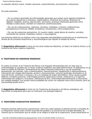 Trastornos Mentales Orgánicos

un episodio afectivo mayor. Pueden asociarse, ocasionalmente, alucinaciones y delusiones.



Se suele presentar:



       - En un número apreciable de enfermedades generales que actúan como agentes etiológicos
       de cuadros depresivos o maníacos: hipotiroidismo, Síndrome de Cushing, Síndrome de
       Addison, hepatitis, anemia, desnutrición, carcinoma, procesos infecciosos generales como
       tifoidea o tuberculosis; también en trastornos cerebrovasculares.

       - Por uso de medicamentos: reserpina, clonidina, metildopa, cortisona, anfetamínicos,
       antidepresivos tricíclicos, IMAOS, ansiolíticos, fenotiazinas y otros antipsicóticos.

       - Por uso de sustancias psicoactivas. En nuestro medio: pasta básica de cocaína, cannabis,
       clorhidrato de cocaína, inhalantes, alcohol, y alucinógenos.

Los síntomas afectivos se explican como una respuesta psicopatológica producida por la interferencia
directa de los procesos bioquímicos y neurofisiológicos que regulan el estado de ánimo.



El diagnóstico diferencial se hace con los otros trastornos afectivos, en base a la historia clínica y a la
evidencia del factor orgánico específico.




8. TRASTORNO DE ANSIEDAD ORGÁNICO



El cuadro es similar al de Trastorno de Pánico o de Angustia Generalizada pero en este caso la
sintomatología es causada por un factor orgánico específico que debe determinarse. El diagnóstico no se
hará en estado de Delirium. Generalmente se debe a factores endocrinos o uso de sustancias
psicoactivas; por ejemplo, hipo o hipertiroidismo, feocromocitoma, hipoglicemia o hipercortisolismo,
intoxicación por drogas estimulantes, alcohol o tranquilizantes; tumores cerebrales localizados en la
zona del tercer ventrículo o cercanos a él y en epilepsia de origen diencefálico. Otras causas pueden
deberse a embolia pulmonar, enfermedad pulmonar obstructiva crónica, intolerancia a la aspirina,
enfermedad del colágeno y brucelosis. Deficiencia de B12, enfermedad desmielinizante e intoxicación
por metales pesados, son causas menos probables de cursar con angustia como único síntoma, pero tal
eventualidad puede ocurrir.



El diagnóstico diferencial se hará con los Trastornos de Angustia o de Pánico verdaderos, tan
frecuentes en psiquiatría pero que no reconocen una etiología orgánica.




9. TRASTORNO DISOCIATIVO ORGÁNICO



Presenta diversas disfunciones cognoscitivas, entre las cuales destaca la pérdida parcial o completa de
la integración normal entre ciertos recuerdos del pasado y la conciencia de la propia identidad, de
manera que la información que se recibe no se integra al resto de la experiencia. Suele presentarse en


 http://200.10.68.58/bibvirtual/libros/manualpsiquiatra/cap_10.htm (12 of 22) [23/12/2000 12:37:52 a.m.]
 