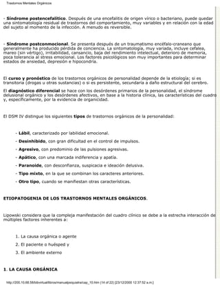 Trastornos Mentales Orgánicos



- Síndrome postencefalítico. Después de una encefalitis de origen vírico o bacteriano, puede quedar
una sintomatología residual de trastornos del comportamiento, muy variables y en relación con la edad
del sujeto al momento de la infección. A menudo es reversible.



- Síndrome postconmocional. Se presenta después de un traumatismo encéfalo-craneano que
generalmente ha producido pérdida de conciencia. La sintomatología, muy variada, incluye cefalea,
mareo (sin vértigo), irritabilidad, cansancio, baja del rendimiento intelectual, deterioro de memoria,
poca tolerancia al stress emocional. Los factores psicológicos son muy importantes para determinar
estados de ansiedad, depresión e hipocondría.



El curso y pronóstico de los trastornos orgánicos de personalidad depende de la etiología; si es
transitoria (drogas u otras sustancias) o si es persistente, secundaría a daño estructural del cerebro.

El diagnóstico diferencial se hace con los desórdenes primarios de la personalidad, el síndrome
delusional orgánico y los desórdenes afectivos, en base a la historia clínica, las características del cuadro
y, específicamente, por la evidencia de organicidad.



El DSM IV distingue los siguientes tipos de trastornos orgánicos de la personalidad:



       - Lábil, caracterizado por labilidad emocional.

       - Desinhibido, con gran dificultad en el control de impulsos.

       - Agresivo, con predominio de las pulsiones agresivas.

       - Apático, con una marcada indiferencia y apatía.

       - Paranoide, con desconfianza, suspicacia e ideación delusiva.

       - Tipo mixto, en la que se combinan los caracteres anteriores.

       - Otro tipo, cuando se manifiestan otras características.



ETIOPATOGENIA DE LOS TRASTORNOS MENTALES ORGÁNICOS.



Lipowski considera que la compleja manifestación del cuadro clínico se debe a la estrecha interacción de
múltiples factores inherentes a:



       1. La causa orgánica o agente

       2. El paciente o huésped y

       3. El ambiente externo



1. LA CAUSA ORGÁNICA


 http://200.10.68.58/bibvirtual/libros/manualpsiquiatra/cap_10.htm (14 of 22) [23/12/2000 12:37:52 a.m.]
 