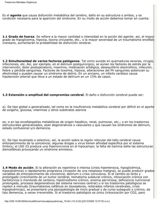 Trastornos Mentales Orgánicos




Es el agente que causa disfunción metabólica del cerebro, daño en su estructura o ambos, y es
condición necesaria para la aparición del síndrome. En su modo de acción debemos tomar en cuenta:




1.1 Grado de fuerza. Se refiere a la mayor cantidad o intensidad en la acción del agente: así, el mayor
grado de hipoglicemia, hipoxia, toxina circulante, etc., o la mayor severidad de un traumatismo encéfalo
craneano, aumentarán la probabilidad de disfunción cerebral.




1.2 Simultaneidad de varios factores patógenos. Tal como sucede en quemaduras severas, cirugía,
infecciones, etc. Así, por ejemplo, en el delirium postquirúrgico, se aúnan los factores de estrés por la
intervención, dolor postoperatorio, insomnio, medicación antálgica, desequilibrio electrolítico, infección,
fiebre y pérdida sanguínea. Factores de toxemia, hipoxia, alteraciones del Ph sanguíneo potencian su
efectividad y pueden causar un síndrome de delirio. En un anciano, un infarto cardíaco causa
hipotensión arterial que lleva a un estado de delirium en un 13% de casos.




1.3 Extensión o amplitud del compromiso cerebral. El daño o disfunción cerebral puede ser:



a). De tipo global o generalizado, tal como en la insuficiencia metabólica cerebral por déficit en el aporte
de oxígeno, glucosa, vitaminas y otros substratos esencia



es; o en las encefalopatías metabólicas de origen hepático, renal, pulmonar, etc.; o en los trastornos
estructurales generalizados, sean degenerativos o vasculares y que causan los síndromes de delirium,
estado confusional y/o demencia.



b). De tipo localizado o selectivo; así, la acción sobre la región reticular del tallo cerebral causa
entorpecimiento de la conciencia; algunas drogas y virus tienen afinidad específica por el sistema
límbico; el LSD 25 produce una hipersincronía en el hipocampo; la falta de tiamina daña las estructuras
diencefálicas provocando un síndrome amnésico.




1.4 Modo de acción. Si la alteración es repentina e intensa (crisis hipertensiva, hipoglicémica,
hipocalcémica) o rápidamente progresiva (invasión de una neoplasia maligna), se puede producir grados
variables de entorpecimiento de conciencia, delirium o crisis convulsiva. Si el cambio es lento y
prolongado (crecimiento de un tumor cerebral, hematoma subdural crónico, intoxicación crónica con
barbitúricos o monóxido de carbono, hipotiroidismo crónico, anemia perniciosa, deficiencia nutricional
prolongada, procesos degenerativos del sistema nervioso central) o si los trastornos patológicos se
repiten a menudo (traumatismos cefálicos en boxeadores, reiterados infartos cerebrales, crisis
hipoglicémicas), se presentará una psicopatología de inicio gradual y de curso subagudo o crónico, de
tipo demencia, a veces irreversible. Si el trastorno patológico es único (intoxicación por CO2, paro

 http://200.10.68.58/bibvirtual/libros/manualpsiquiatra/cap_10.htm (15 of 22) [23/12/2000 12:37:52 a.m.]
 
