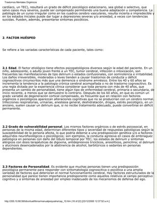 Trastornos Mentales Orgánicos

cardíaco, un TEC), resultará un grado de déficit psicológico estacionario, sea global o selectivo, que
salvo casos muy severos, puede ser compensado permitiendo una buena adaptación y competencia. La
patología de un curso irregular como en los cuadros cerebro vasculares, resulta incierta e impredecible y
en los estados iniciales puede dar lugar a depresiones severas y/o ansiedad, a veces con tendencias
suicidas. Pueden, además, presentarse síntomas psicóticos.




2. FACTOR HUÉSPED



Se refiere a las variadas características de cada paciente, tales como:




2.1 Edad. El factor etiológico tiene efectos psicopatológicos diversos según la edad del paciente. En un
niño, adolescente, o adulto joven frente a un TEC, tumor cerebral, infección o intoxicación, son
frecuentes las manifestaciones de tipo delirium o estados confusionales, con somnolencia e irritabilidad.
Los daños irreversibles, moderados o leves tienden a causar trastornos de conducta y déficit
cognoscitivos circunscritos más que una demencia o síndrome amnésico. Entre los 40 y 60 años se
incrementa la tendencia a la patología crónica cerebral acompañada o no de trastorno cognoscitivo. Es
una regla dictada por la experiencia clínica considerar que toda persona con más de 40 años, que
presenta un cambio de personalidad, tiene algún tipo de enfermedad cerebral, primaria o secundaria, de
inicio reciente, a menos que se demuestre lo contrario. Después de los 60 años, en que es común un
grado variable de degeneración cortical compensado, es frecuente que en relación con factores
orgánicos o psicológicos aparezcan alteraciones cognitivas que no se producirían con un cerebro normal.
Infecciones respiratorias, urinarias, anestesia general, deshidratación, drogas, estrés psicológico, en un
anciano, suelen causar un delirium que, si no recibe tratamiento adecuado, puede convertirse en déficit
permanente.




2.2 Grado de vulnerabilidad personal. Los mismos factores orgánicos o de estrés psicosocial, en
personas de la misma edad, determinan diferentes tipos y severidad de respuestas patológicas según la
susceptibilidad de la persona afecta, lo que podría deberse a una predisposición genética y/o a factores
adquiridos neurofisiológicos o psicológicos; son ejemplos, la conducta agresiva en casos de embriaguez
patológica en personas con daño del lóbulo temporal por TEC; los estados de delirium y síntomas
alérgicos con dosis terapéuticas de digoxina, antidepresivos tricíclicos, ansiolíticos, penicilina; el delirium
y alucinosis desencadenados por la abstinencia de alcohol, barbitúricos o sedantes en personas
dependientes.




2.3 Factores de Personalidad. Es evidente que muchas personas tienen una predisposición
psicológica permanente para responder con sintomatología cognoscitiva o psicótica a una amplia
variedad de factores que deterioran el normal funcionamiento cerebral. Hay factores estructurados de la
personalidad que parece tienen importancia predisponente como aquellos relativos al campo perceptivo
cognitivo y a síntomas de ansiedad por empleo inadecuado de los mecanismos de defensa del ego.




 http://200.10.68.58/bibvirtual/libros/manualpsiquiatra/cap_10.htm (16 of 22) [23/12/2000 12:37:52 a.m.]
 