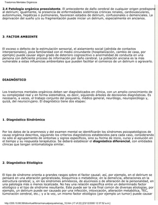 Trastornos Mentales Orgánicos

2.4 Patología orgánica preexistente. El antecedente de daño cerebral de cualquier origen predispone
al delirium; igualmente, la presencia de enfermedades sistémicas crónicas renales, cardiovasculares,
autoinmunes, hepáticas o pulmonares, favorecen estados de delirium, confusionales o demenciales. La
deprivación del sueño y/o su fragmentación puede iniciar un delirium, especialmente en ancianos.




3. FACTOR AMBIENTE



El exceso o defecto de la estimulación sensorial, el aislamiento social (pérdida de contactos
interpersonales), poca familiaridad con el medio circundante (hospitalización, cambio de casa, por
ejemplo) puede causar algún grado de deterioro cognoscitivo o anormalidad de conducta en una
persona con deficiente proceso de información por daño cerebral. La población anciana es la más
vulnerable a estas influencias ambientales que pueden facilitar el comienzo de un delirium o agravarlo.




DIAGNÓSTICO



Los trastornos mentales orgánicos deben ser diagnósticados en clínica, con un amplio conocimiento de
su complejidad real y en forma sistemática, es decir, siguiendo árboles de decisiones diagnósticas. Es
necesario, a veces, el trabajo conjunto del psiquiatra, médico general, neurólogo, neuropsicólogo y,
quizá, del neurocirujano. El diagnóstico tiene dos etapas:




1. Diagnóstico Sindrómico



Por los datos de la anamnesis y del examen mental se identificarán los síndromes psicopatológicos de
causa orgánica descritos, siguiendo los criterios diagnósticos establecidos para cada caso, considerando
no sólo el agrupamiento de síntomas y signos específicos, sino su forma de inicio, curso y evolución en
el tiempo y su respuesta terapéutica. Se deberá establecer el diagnóstico diferencial, con entidades
clínicas que tengan sintomatología similar.




2. Diagnóstico Etiológico



El tipo de síndrome orienta a grandes rasgos sobre el factor causal; así, por ejemplo, en el delirium se
pensará en una alteración generalizada, bioquímica o metabólica; en la demencia, alteraciones en la
estructura cerebral; y, en los síndromes amnésicos, de alucinosis o de alteración de la personalidad, en
una patología más o menos localizada. No hay una relación específica entre un determinado factor
etiológico y el tipo de síndrome resultante. Este puede ser la vía final común de diversas etiologías, por
ejemplo, un delirium puede ser causado por una infección, intoxicación, alteración metabólica, TEC,
tumoración cerebral, etc.; y a la vez, un mismo factor etiológico (por ejemplo un tumor) puede causar


 http://200.10.68.58/bibvirtual/libros/manualpsiquiatra/cap_10.htm (17 of 22) [23/12/2000 12:37:52 a.m.]
 
