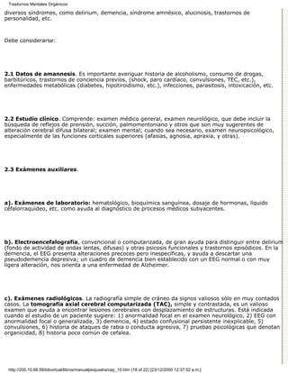 Trastornos Mentales Orgánicos

diversos síndromes, como delirium, demencia, síndrome amnésico, alucinosis, trastornos de
personalidad, etc.



Debe considerarse:




2.1 Datos de amannesis. Es importante averiguar historia de alcoholismo, consumo de drogas,
barbitúricos, trastornos de conciencia previos, (shock, paro cardíaco, convulsiones, TEC, etc.),
enfermedades metabólicas (diabetes, hipotiroidismo, etc.), infecciones, parasitosis, intoxicación, etc.




2.2 Estudio clínico. Comprende: examen médico general, examen neurológico, que debe incluir la
búsqueda de reflejos de prensión, succión, palmomentoniano y otros que son muy sugerentes de
alteración cerebral difusa bilateral; examen mental; cuando sea necesario, examen neuropsicológico,
especialmente de las funciones corticales superiores (afasias, agnosia, apraxia, y otras).




2.3 Exámenes auxiliares.




a). Exámenes de laboratorio: hematológico, bioquímica sanguínea, dosaje de hormonas, líquido
céfalorraquideo, etc. como ayuda al diagnóstico de procesos médicos subyacentes.




b). Electroencefalografía, convencional o computarizada, de gran ayuda para distinguir entre delirium
(fondo de actividad de ondas lentas, difusas) y otras psicosis funcionales y trastornos episódicos. En la
demencia, el EEG presenta alteraciones precoces pero inespecíficas, y ayuda a descartar una
pseudodemencia depresiva; un cuadro de demencia bien establecido con un EEG normal o con muy
ligera alteración, nos orienta a una enfermedad de Alzheimer.




c). Exámenes radiológicos. La radiografía simple de cráneo da signos valiosos sólo en muy contados
casos. La tomografía axial cerebral computarizada (TAC), simple y contrastada, es un valioso
examen que ayuda a encontrar lesiones cerebrales con desplazamiento de estructuras. Está indicada
cuando el estudio de un paciente sugiere: 1) anormalidad focal en el examen neurológico, 2) EEG con
anormalidad focal o generalizada, 3) demencia, 4) estado confusional persistente inexplicable, 5)
convulsiones, 6) historia de ataques de rabia o conducta agresiva, 7) pruebas psicológicas que denotan
organicidad, 8) historia poco común de cefalea.




 http://200.10.68.58/bibvirtual/libros/manualpsiquiatra/cap_10.htm (18 of 22) [23/12/2000 12:37:52 a.m.]
 