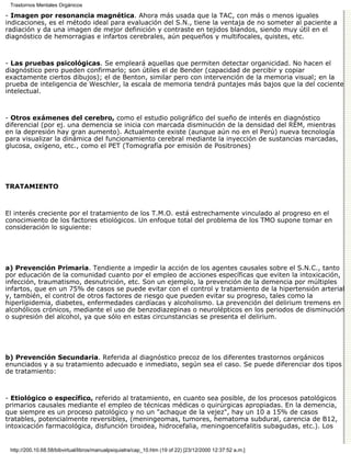 Trastornos Mentales Orgánicos

- Imagen por resonancia magnética. Ahora más usada que la TAC, con más o menos iguales
indicaciones, es el método ideal para evaluación del S.N., tiene la ventaja de no someter al paciente a
radiación y da una imagen de mejor definición y contraste en tejidos blandos, siendo muy útil en el
diagnóstico de hemorragias e infartos cerebrales, aún pequeños y multifocales, quistes, etc.



- Las pruebas psicológicas. Se empleará aquellas que permiten detectar organicidad. No hacen el
diagnóstico pero pueden confirmarlo; son útiles el de Bender (capacidad de percibir y copiar
exactamente ciertos dibujos); el de Benton, similar pero con intervención de la memoria visual; en la
prueba de inteligencia de Weschler, la escala de memoria tendrá puntajes más bajos que la del cociente
intelectual.



- Otros exámenes del cerebro, como el estudio poligráfico del sueño de interés en diagnóstico
diferencial (por ej. una demencia se inicia con marcada disminución de la densidad del REM, mientras
en la depresión hay gran aumento). Actualmente existe (aunque aún no en el Perú) nueva tecnología
para visualizar la dinámica del funcionamiento cerebral mediante la inyección de sustancias marcadas,
glucosa, oxígeno, etc., como el PET (Tomografía por emisión de Positrones)




TRATAMIENTO



El interés creciente por el tratamiento de los T.M.O. está estrechamente vinculado al progreso en el
conocimiento de los factores etiológicos. Un enfoque total del problema de los TMO supone tomar en
consideración lo siguiente:




a) Prevención Primaria. Tendiente a impedir la acción de los agentes causales sobre el S.N.C., tanto
por educación de la comunidad cuanto por el empleo de acciones específicas que eviten la intoxicación,
infección, traumatismo, desnutrición, etc. Son un ejemplo, la prevención de la demencia por múltiples
infartos, que en un 75% de casos se puede evitar con el control y tratamiento de la hipertensión arterial
y, también, el control de otros factores de riesgo que pueden evitar su progreso, tales como la
hiperlipidemia, diabetes, enfermedades cardíacas y alcoholismo. La prevención del delirium tremens en
alcohólicos crónicos, mediante el uso de benzodiazepinas o neurolépticos en los periodos de disminución
o supresión del alcohol, ya que sólo en estas circunstancias se presenta el delirium.




b) Prevención Secundaria. Referida al diagnóstico precoz de los diferentes trastornos orgánicos
enunciados y a su tratamiento adecuado e inmediato, según sea el caso. Se puede diferenciar dos tipos
de tratamiento:



- Etiológico o específico, referido al tratamiento, en cuanto sea posible, de los procesos patológicos
primarios causales mediante el empleo de técnicas médicas o quirúrgicas apropiadas. En la demencia,
que siempre es un proceso patológico y no un "achaque de la vejez", hay un 10 a 15% de casos
tratables, potencialmente reversibles, (meningeomas, tumores, hematoma subdural, carencia de B12,
intoxicación farmacológica, disfunción tiroidea, hidrocefalia, meningoencefalitis subagudas, etc.). Los


 http://200.10.68.58/bibvirtual/libros/manualpsiquiatra/cap_10.htm (19 of 22) [23/12/2000 12:37:52 a.m.]
 