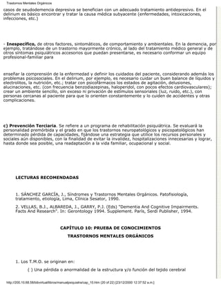 Trastornos Mentales Orgánicos

casos de seudodemencia depresiva se benefician con un adecuado tratamiento antidepresivo. En el
delirium es básico encontrar y tratar la causa médica subyacente (enfermedades, intoxicaciones,
infecciones, etc.)




- Inespecífico, de otros factores, sintomáticos, de comportamiento y ambientales. En la demencia, por
ejemplo, tratándose de un trastorno mayormente crónico, al lado del tratamiento médico general y de
otros síntomas psiquiátricos accesorios que puedan presentarse, es necesario conformar un equipo
profesional-familiar para



enseñar la comprensión de la enfermedad y definir los cuidados del paciente, considerando además los
problemas psicosociales. En el delirium, por ejemplo, es necesario cuidar un buen balance de líquidos y
electrolitos, la nutrición, etc.; tratar con psicofármacos los estados de agitación, delusiones,
alucinaciones, etc. (con frecuencia benzodiazepinas, haloperidol, con pocos efectos cardiovasculares);
crear un ambiente sencillo, sin exceso ni privación de estímulos sensoriales (luz, ruido, etc.), con
personas cercanas al paciente para que lo orienten constantemente y lo cuiden de accidentes y otras
complicaciones.




c) Prevención Terciaria. Se refiere a un programa de rehabilitación psiquiátrica. Se evaluará la
personalidad premórbida y el grado en que los trastornos neuropatológicos y psicopatológicos han
determinado pérdida de capacidades, fijándose una estrategia que utilice los recursos personales y
sociales aún disponibles, con la finalidad de evitar la invalidez, hospitalizaciones innecesarias y lograr,
hasta donde sea posible, una readaptación a la vida familiar, ocupacional y social.




       LECTURAS RECOMENDADAS



       1. SÁNCHEZ GARCÍA, J., Síndromes y Trastornos Mentales Orgánicos. Patofisiología,
       tratamiento, etiología, Lima, Clínica Sesator, 1990.

       2. VELLAS, B.J., ALBAREDA, J., GARRY, P.J. (Eds) "Dementia And Cognitive Impairments.
       Facts And Research". In: Gerontology 1994. Supplement. París, Serdi Publisher, 1994.



                                      CAPÍTULO 10: PRUEBA DE CONOCIMIENTOS
                                           TRASTORNOS MENTALES ORGÁNICOS




       1. Los T.M.O. se originan en:

               ( ) Una pérdida o anormalidad de la estructura y/o función del tejido cerebral


 http://200.10.68.58/bibvirtual/libros/manualpsiquiatra/cap_10.htm (20 of 22) [23/12/2000 12:37:52 a.m.]
 